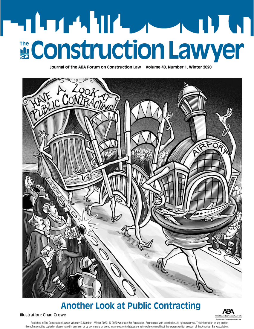 handle is hein.journals/conlaw40 and id is 1 raw text is: 


















Journal   of  the  ABA   Forum on Construction Law Volume 40, Number 1, Winter 2020


                           Another Look at Public Contracting

Illustration:  Chad   Crowe


AMERICANBARASSOCATION


                                                                                                                             Forum on Construction Law
    Published in The Construction Lawyer, Volume 40, Number 1 Winter 2020. © 2020 American Bar Association. Reproduced with permission. All rights reserved. This information or any portion
thereof may not be copied or disseminated in any form or by any means or stored in an electronic database or retrieval system without the express written consent of the American Bar Association.


