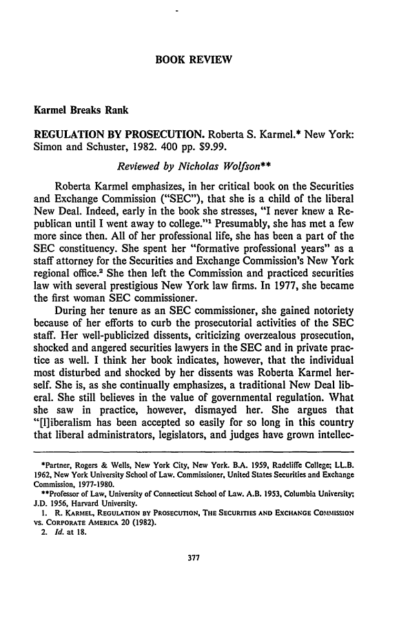 handle is hein.journals/conlr15 and id is 395 raw text is: BOOK REVIEW

Karmel Breaks Rank
REGULATION BY PROSECUTION. Roberta S. Karmel.* New York:
Simon and Schuster, 1982. 400 pp. $9.99.
Reviewed by Nicholas Wolfson**
Roberta Karmel emphasizes, in her critical book on the Securities
and Exchange Commission (SEC), that she is a child of the liberal
New Deal. Indeed, early in the book she stresses, I never knew a Re-
publican until I went away to college. Presumably, she has met a few
more since then. All of her professional life, she has been a part of the
SEC constituency. She spent her formative professional years as a
staff attorney for the Securities and Exchange Commission's New York
regional office.2 She then left the Commission and practiced securities
law with several prestigious New York law firms. In 1977, she became
the first woman SEC commissioner.
During her tenure as an SEC commissioner, she gained notoriety
because of her efforts to curb the prosecutorial activities of the SEC
staff. Her well-publicized dissents, criticizing overzealous prosecution,
shocked and angered securities lawyers in the SEC and in private prac-
tice as well. I think her book indicates, however, that the individual
most disturbed and shocked by her dissents was Roberta Karmel her-
self. She is, as she continually emphasizes, a traditional New Deal lib-
eral. She still believes in the value of governmental regulation. What
she saw in practice, however, dismayed her. She argues that
[l]iberalism has been accepted so easily for so long in this country
that liberal administrators, legislators, and judges have grown intellec-
*Partner, Rogers & Wells, New York City, New York. B.A. 1959, Radcliffe College; LLB.
1962, New York University School of Law. Commissioner, United States Securities and Exchange
Commission, 1977-1980.
**Professor of Law, University of Connecticut School of Law. A.B. 1953, Columbia University.
J.D. 1956, Harvard University.
1. R. KARMEL, REGULATION BY PROSECUTION, THE SECURITIES AND ExCHANGE CO.MSSION
VS. CORPORATE AMERICA 20 (1982).
2. Id. at 18.


