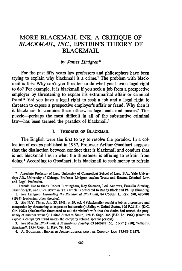 handle is hein.journals/conlr16 and id is 923 raw text is: MORE BLACKMAIL INK: A CRITIQUE OF
BLACKMAIL, INC., EPSTEIN'S THEORY OF
BLACKMAIL
by James Lindgren*
For the past fifty years law professors and philosophers have been
trying to explain why blackmail is a crime.1 The problem with black-
mail is this: Why can't you threaten to do what you have a legal right
to do? For example, it is blackmail if you seek a job from a prospective
employer by threatening to expose his extramarital affair or criminal
fraud. Yet you have a legal right to seek a job and a legal right to
threaten to expose a prospective employer's affair or fraud. Why then is
it blackmail to combine these otherwise legal ends and means? This
puzzle-perhaps the most difficult in all of the substantive criminal
law-has been termed the paradox of blackmail.3
I. THEORIES OF BLACKMAIL
The English were the first to try to resolve the paradox. In a col-
lection of essays published in 1937, Professor Arthur Goodhart suggests
that the distinction between conduct that is blackmail and conduct that
is not blackmail lies in what the threatener is offering to refrain from
doing.4 According to Goodhart, it is blackmail to seek money to refrain
* Associate Professor of Law, University of Connecticut School of Law. B.A., Yale Univer-
sity, J.D., University of Chicago. Professor Lindgren teaches Trusts and Estates, Criminal Law,
and Legal Profession.
I would like to thank Robert Birmingham, Roy Soloman, Lori Andrews, Franklin Zimring.
Janet Spegele, and Ellen Bowman. This article is dedicated to Randy Block and Phillip Blumberg.
1. See Lindgren, Unraveling the Paradox of Blackmail. 84 CoLum. L REv. 670, 680-701
(1984) (reviewing other theories).
2. See N.Y. Times, Jan. 25, 1941, at 29, col. 4 (blackmailer sought a job as a secretary and
companion by threatening to expose an indiscretion); Salley v. United States, 306 F.2d 814 (D.C.
Cir. 1962) (blackmailer threatened to tell the victim's wife that the victim had caused the preg-
nancy of another woman); United States v. Smith, 228 F. Supp. 345 (E.D. La. 1964) (threat to
expose a company's fraud unless the company rehired specific persons).
3. See Murphy, Blackmail: A Preliminary Inquiry, 63 MoNIsr 156. 156-57 (1980); Williams,
Blackmail, 1954 CRIM. L. REv. 79, 163.
4. A. GOODHART, ESSAYS IN JURISPRUDENCE AND THE COMMON LAw 175-89 (1937).


