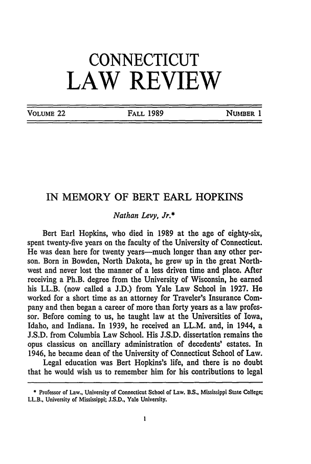 handle is hein.journals/conlr22 and id is 11 raw text is: CONNECTICUT
LAW REVIEW

VOLUME 22               FALL 1989              NurI, ER 1

IN MEMORY OF BERT EARL HOPKINS
Nathan Levy, Jr.*
Bert Earl Hopkins, who died in 1989 at the age of eighty-six,
spent twenty-five years on the faculty of the University of Connecticut.
He was dean here for twenty years-much longer than any other per-
son. Born in Bowden, North Dakota, he grew up in the great North-
west and never lost the manner of a less driven time and place. After
receiving a Ph.B. degree from the University of Wisconsin, he earned
his LL.B. (now called a J.D.) from Yale Law School in 1927. He
worked for a short time as an attorney for Traveler's Insurance Com-
pany and then began a career of more than forty years as a law profes-
sor. Before coming to us, he taught law at the Universities of Iowa,
Idaho, and Indiana. In 1939, he received an LL.M. and, in 1944, a
J.S.D. from Columbia Law School. His J.S.D. dissertation remains the
opus classicus on ancillary administration of decedents' estates. In
1946, he became dean of the University of Connecticut School of Law.
Legal education was Bert Hopkins's life, and there is no doubt
that he would wish us to remember him for his contributions to legal
* Professor of Law., University of Connecticut School of Law. B.S., Mississippi State College;
LL.B., University of Mississippi; J.S.D., Yale University.


