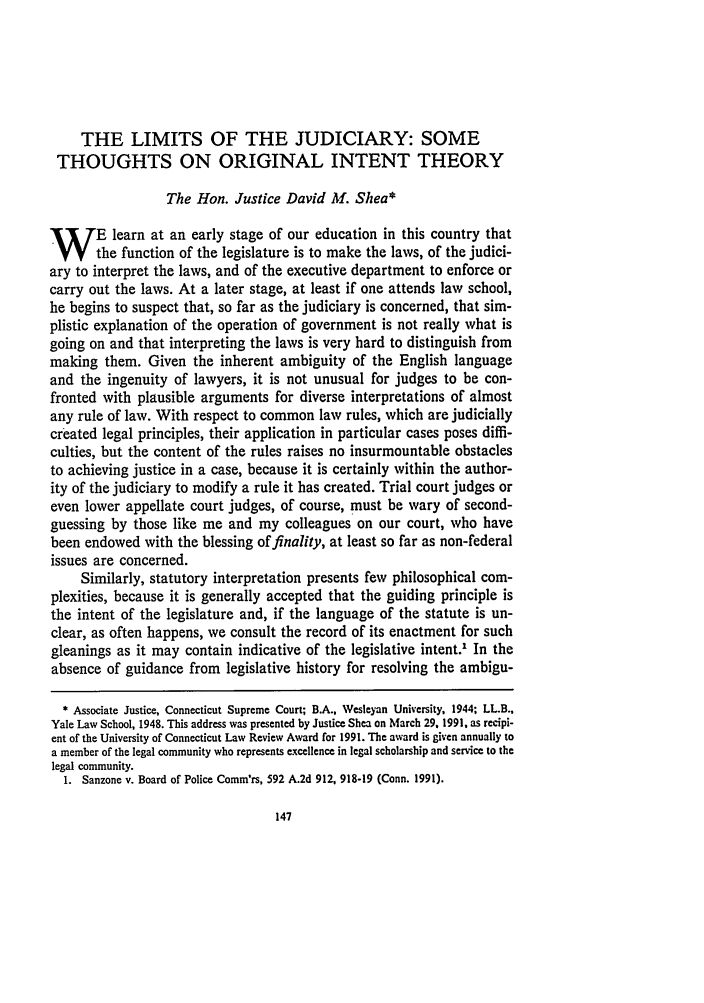 handle is hein.journals/conlr24 and id is 167 raw text is: THE LIMITS OF THE JUDICIARY: SOME
THOUGHTS ON ORIGINAL INTENT THEORY
The Hon. Justice David Al. Shea*
W       E learn at an early stage of our education in this country that
the function of the legislature is to make the laws, of the judici-
ary to interpret the laws, and of the executive department to enforce or
carry out the laws. At a later stage, at least if one attends law school,
he begins to suspect that, so far as the judiciary is concerned, that sim-
plistic explanation of the operation of government is not really what is
going on and that interpreting the laws is very hard to distinguish from
making them. Given the inherent ambiguity of the English language
and the ingenuity of lawyers, it is not unusual for judges to be con-
fronted with plausible arguments for diverse interpretations of almost
any rule of law. With respect to common law rules, which are judicially
created legal principles, their application in particular cases poses diffi-
culties, but the content of the rules raises no insurmountable obstacles
to achieving justice in a case, because it is certainly within the author-
ity of the judiciary to modify a rule it has created. Trial court judges or
even lower appellate court judges, of course, must be wary of second-
guessing by those like me and my colleagues on our court, who have
been endowed with the blessing of finality, at least so far as non-federal
issues are concerned.
Similarly, statutory interpretation presents few philosophical com-
plexities, because it is generally accepted that the guiding principle is
the intent of the legislature and, if the language of the statute is un-
clear, as often happens, we consult the record of its enactment for such
gleanings as it may contain indicative of the legislative intent.1 In the
absence of guidance from legislative history for resolving the ambigu-
* Associate Justice, Connecticut Supreme Court; B.A., Wesleyan University, 1944; LL.B.,
Yale Law School, 1948. This address was presented by Justice Shea on March 29, 1991, as recipi-
ent of the University of Connecticut Law Review Award for 1991. The award is given annually to
a member of the legal community who represents excellence in legal scholarship and service to the
legal community.
1. Sanzone v. Board of Police Comm'rs, 592 A.2d 912, 918-19 (Conn. 1991).


