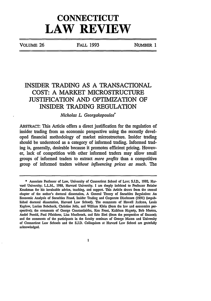 handle is hein.journals/conlr26 and id is 19 raw text is: CONNECTICUT
LAW REVIEW

VOLUME 26              FALL 1993             NUMBER 1

INSIDER TRADING AS A TRANSACTIONAL
COST: A MARKET MICROSTRUCTURE
JUSTIFICATION AND OPTIMIZATION OF
INSIDER TRADING REGULATION
Nicholas L. Georgakopoulos
ABSTRACT: This Article offers a direct justification for the regulation of
insider trading from an economic perspective using the recently devel-
oped financial methodology of market microstructure. Insider trading
should be understood as a category of informed trading. Informed trad-
ing is, generally, desirable because it promotes efficient pricing. Howev-
er, lack of competition with other informed traders may allow small
groups of informed traders to extract more profits than a competitive
group of informed traders without influencing prices as much. The
* Associate Professor of Law, University of Connecticut School of Law; SJ.D.. 1992, Har-
yard University; L.L.M., 1988. Harvard University. I am deeply indebted to Professor Riier
Kraakman for his invaluable advice, teaching, and support. This Article draws from the second
chapter of the author's doctoral dissertation. A General Theory of Securities Regulation: An
Economic Analysis of Securities Fraud, Insider Trading and Corporate Disclosure (1991) (unpub-
lished doctoral dissertation, Harvard Law School). The comments of Howell Jackson, Louis
Kaplow, Lucian Bebchuck, Christine Jolls, and William Klein (from the law and economics per-
spective); the comments of George Constantinides, Ken Froot, Kathleen Hagerty, Bob Merton.
Andrd Perold, .Paul Pfleiderer, Lisa Muelbroek, and Eric Sirri (from the perspective of finance);
and the comments of the participants in the faculty seminars of George Mlaon and University
of Connecticut Law Schools and the SJ.D. Colloquium at Harvard Law School are gratefully
acknowledged.


