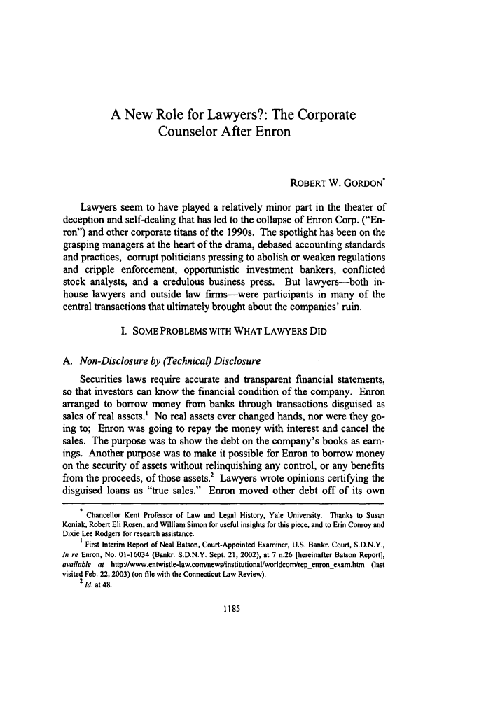 handle is hein.journals/conlr35 and id is 1195 raw text is: A New Role for Lawyers?: The Corporate
Counselor After Enron
ROBERT W. GORDON*
Lawyers seem to have played a relatively minor part in the theater of
deception and self-dealing that has led to the collapse of Enron Corp. (En-
ron) and other corporate titans of the 1990s. The spotlight has been on the
grasping managers at the heart of the drama, debased accounting standards
and practices, corrupt politicians pressing to abolish or weaken regulations
and cripple enforcement, opportunistic investment bankers, conflicted
stock analysts, and a credulous business press. But lawyers-both in-
house lawyers and outside law firms-were participants in many of the
central transactions that ultimately brought about the companies' ruin.
I. SOME PROBLEMS WITH WHAT LAWYERS DID
A. Non-Disclosure by (Technical) Disclosure
Securities laws require accurate and transparent financial statements,
so that investors can know the financial condition of the company. Enron
arranged to borrow money from banks through transactions disguised as
sales of real assets.' No real assets ever changed hands, nor were they go-
ing to; Enron was going to repay the money with interest and cancel the
sales. The purpose was to show the debt on the company's books as earn-
ings. Another purpose was to make it possible for Enron to borrow money
on the security of assets without relinquishing any control, or any benefits
from the proceeds, of those assets.' Lawyers wrote opinions certifying the
disguised loans as true sales. Enron moved other debt off of its own
Chancellor Kent Professor of Law and Legal History, Yale University. Thanks to Susan
Koniak, Robert Eli Rosen, and William Simon for useful insights for this piece, and to Erin Conroy and
Dixie Lee Rodgers for research assistance.
I First Interim Report of Neal Batson, Court-Appointed Examiner, U.S. Bankr. Court, S.D.N.Y.,
In re Enron, No. 01-16034 (Bankr. S.D.N.Y. Sept. 21, 2002), at 7 n.26 [hereinafter Batson Report],
available at http://www.entwistle-law.comnews/institutional/worldcom/repenron-exam.htm (last
visited Feb. 22, 2003) (on file with the Connecticut Law Review).
2 Id. at 48.


