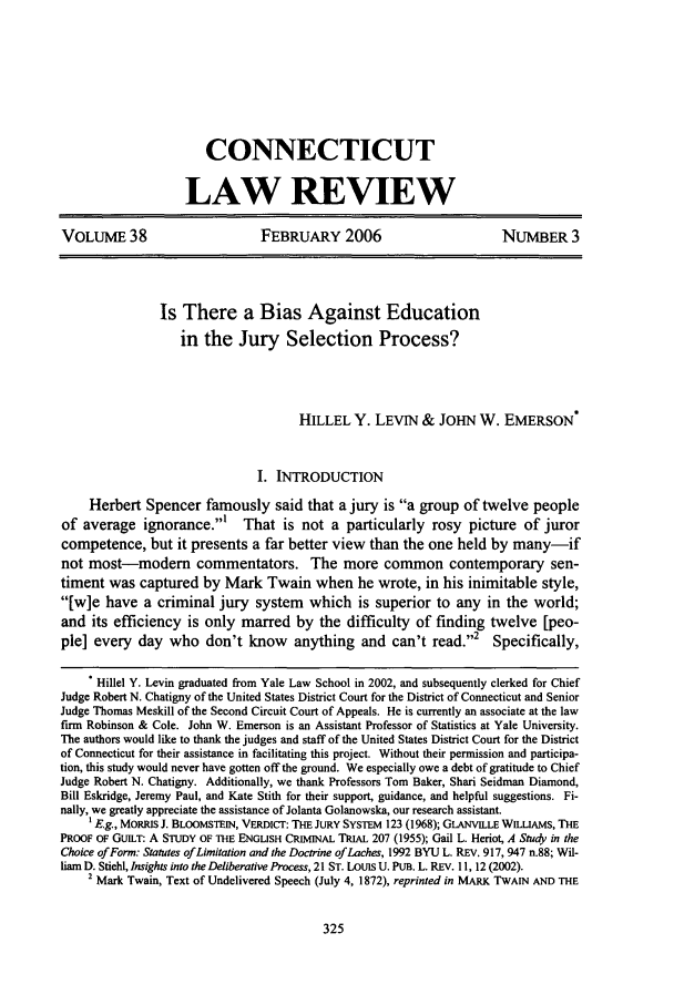 handle is hein.journals/conlr38 and id is 335 raw text is: CONNECTICUT
LAW REVIEW
VOLUME 38                        FEBRUARY 2006                          NUMBER 3
Is There a Bias Against Education
in the Jury Selection Process?
HILLEL Y. LEVIN & JOHN W. EMERSON*
I. INTRODUCTION
Herbert Spencer famously said that a jury is a group of twelve people
of average ignorance.'       That is not a particularly rosy picture of juror
competence, but it presents a far better view than the one held by many-if
not most-modem        commentators. The more common contemporary sen-
timent was captured by Mark Twain when he wrote, in his inimitable style,
[w]e have a criminal jury system which is superior to any in the world;
and its efficiency is only marred by the difficulty of finding twelve [peo-
ple] every day who don't know         anything and can't read.,2      Specifically,
* Hillel Y. Levin graduated from Yale Law School in 2002, and subsequently clerked for Chief
Judge Robert N. Chatigny of the United States District Court for the District of Connecticut and Senior
Judge Thomas Meskill of the Second Circuit Court of Appeals. He is currently an associate at the law
firm Robinson & Cole. John W. Emerson is an Assistant Professor of Statistics at Yale University.
The authors would like to thank the judges and staff of the United States District Court for the District
of Connecticut for their assistance in facilitating this project. Without their permission and participa-
tion, this study would never have gotten off the ground. We especially owe a debt of gratitude to Chief
Judge Robert N. Chatigny. Additionally, we thank Professors Tom Baker, Shari Seidman Diamond,
Bill Eskridge, Jeremy Paul, and Kate Stith for their support, guidance, and helpful suggestions. Fi-
nally, we greatly appreciate the assistance of Jolanta Golanowska, our research assistant.
1 E.g., MORRIS J. BLOOMSTEIN, VERDICT: THE JURY SYSTEM 123 (1968); GLANViLLE WILLIAMs, THE
PROOF OF GUILT: A STUDY OF THE ENGLISH CRIMINAL TRIAL 207 (1955); Gail L. Heriot, A Study in the
Choice of Form: Statutes of Limitation and the Doctrine of Laches, 1992 BYU L. REV. 917, 947 n.88; Wil-
liam D. Stiehl, Insights into the Deliberative Process, 21 ST. LoUIS U. PUB. L. REV. 11, 12 (2002).
2 Mark Twain, Text of Undelivered Speech (July 4, 1872), reprinted in MARK TWAIN AND THE



