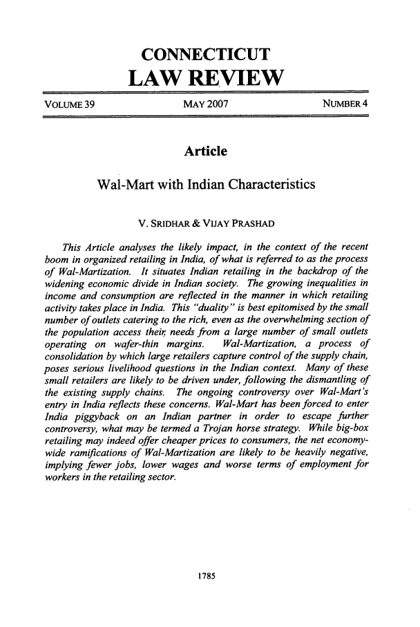 handle is hein.journals/conlr39 and id is 1795 raw text is: CONNECTICUT
LAW REVIEW
VOLUME 39                   MAY 2007                    NUMBER 4
Article
Wal-Mart with Indian Characteristics
V. SRIDHAR & VIJAY PRASHAD
This Article analyses the likely impact, in the context of the recent
boom in organized retailing in India, of what is referred to as the process
of Wal-Martization. It situates Indian retailing in the backdrop of the
widening economic divide in Indian society. The growing inequalities in
income and consumption are reflected in the manner in which retailing
activity takes place in India. This duality  is best epitomised by the small
number of outlets catering to the rich, even as the overwhelming section of
the population access their, needs from a large number of small outlets
operating on wafer-thin margins.    Wal-Martization, a process of
consolidation by which large retailers capture control of the supply chain,
poses serious livelihood questions in the Indian context. Many of these
small retailers are likely to be driven under, following the dismantling of
the existing supply chains. The ongoing controversy over Wal-Mart's
entry in India reflects these concerns. Wal-Mart has been forced to enter
India piggyback on an Indian partner in order to escape further
controversy, what may be termed a Trojan horse strategy. While big-box
retailing may indeed offer cheaper prices to consumers, the net economy-
wide ramifications of Wal-Martization are likely to be heavily negative,
implying fewer jobs, lower wages and worse terms of employment for
workers in the retailing sector.

1785


