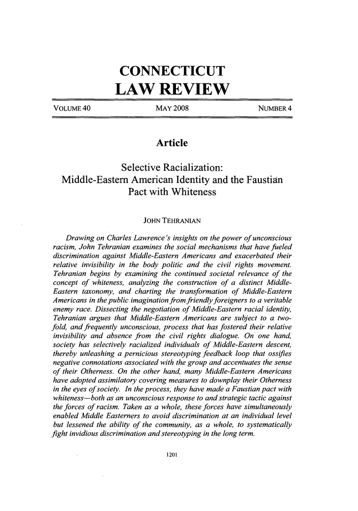 handle is hein.journals/conlr40 and id is 1211 raw text is: CONNECTICUT
LAW REVIEW
VOLUME 40                   MAY 2008                    NUMBER 4
Article
Selective Racialization:
Middle-Eastern American Identity and the Faustian
Pact with Whiteness
JoHN TEHRANIAN
Drawing on Charles Lawrence's insights on the power of unconscious
racism, John Tehranian examines the social mechanisms that have fueled
discrimination against Middle-Eastern Americans and exacerbated their
relative invisibility in the body politic and the civil rights movement.
Tehranian begins by examining the continued societal relevance of the
concept of whiteness, analyzing the construction of a distinct Middle-
Eastern taxonomy, and charting the transformation of Middle-Eastern
Americans in the public imagination from friendly foreigners to a veritable
enemy race. Dissecting the negotiation of Middle-Eastern racial identity,
Tehranian argues that Middle-Eastern Americans are subject to a two-
fold, and frequently unconscious, process that has fostered their relative
invisibility and absence from the civil rights dialogue. On one hand,
society has selectively racialized individuals of Middle-Eastern descent,
thereby unleashing a pernicious stereotyping feedback loop that ossifies
negative connotations associated with the group and accentuates the sense
of their Otherness. On the other hand, many Middle-Eastern Americans
have adopted assimilatory covering measures to downplay their Otherness
in the eyes of society. In the process, they have made a Faustian pact with
whiteness-both as an unconscious response to and strategic tactic against
the forces of racism. Taken as a whole, these forces have simultaneously
enabled Middle Easterners to avoid discrimination at an individual level
but lessened the ability of the community, as a whole, to systematically
fight invidious discrimination and stereotyping in the long term.

1201


