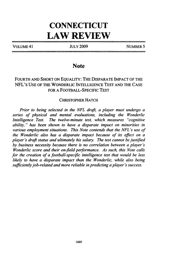 handle is hein.journals/conlr41 and id is 1679 raw text is: CONNECTICUT
LAW REVIEW
VOLUME 41                   JULY 2009                  NUMBER 5
Note
FOURTH AND SHORT ON EQUALITY: THE DISPARATE IMPACT OF THE
NFL's USE OF THE WONDERLIC INTELLIGENCE TEST AND THE CASE
FOR A FOOTBALL-SPECIFIC TEST
CHRISTOPHER HATCH
Prior to being selected in the NFL draft, a player must undergo a
series of physical and mental evaluations, including the Wonderlic
Intelligence Test. The twelve-minute test, which measures cognitive
ability,  has been shown to have a disparate impact on minorities in
various employment situations. This Note contends that the NFL 's use of
the Wonderlic also has a disparate impact because of its effect on a
player's draft status and ultimately his salary. The test cannot bejustified
by business necessity because there is no correlation between a player's
Wonderlic score and their on-field performance. As such, this Note calls
for the creation of a football-specific intelligence test that would be less
likely to have a disparate impact than the Wonderlic, while also being
sufficiently job-related and more reliable in predicting a player's success.


