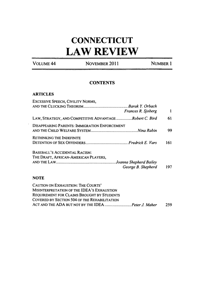 handle is hein.journals/conlr44 and id is 1 raw text is: CONNECTICUT
LAW REVIEW
VOLUME 44               NOVEMBER 2011                 NUMBER 1
CONTENTS
ARTICLES
EXCESSIVE SPEECH, CIVILITY NORMS,
AND THE CLUCKING THEOREM .......................................... Barak Y  Orbach
Frances R. Sjoberg   I
LAW, STRATEGY, AND COMPETITIVE ADVANTAGE ............... Robert C. Bird  61
DISAPPEARING PARENTS: IMMIGRATION ENFORCEMENT
AND THE CHILD WELFARE SYSTEM ............................................ Nina Rabin  99
RETHINKING THE INDEFINITE
DETENTION OF SEX OFFENDERS ........................................ Fredrick E. Vars  161
BASEBALL'S ACCIDENTAL RACISM:
THE DRAFT, AFRICAN-AMERICAN PLAYERS,
AND  THE LAW  ........................................................ Joanna  Shepherd Bailey
George B. Shepherd  197
NOTE
CAUTION ON EXHAUSTION: THE COURTS'
MISINTERPRETATION OF THE IDEA'S EXHAUSTION
REQUIREMENT FOR CLAIMS BROUGHT BY STUDENTS
COVERED BY SECTION 504 OF THE REHABILITATION
ACT AND THE ADA BUT NOT BY THE IDEA ......................... Peter J. Maher  259


