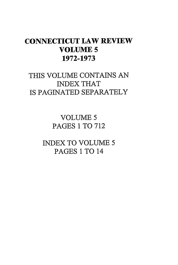 handle is hein.journals/conlr5 and id is 1 raw text is: CONNECTICUT LAW REVIEW
VOLUME 5
1972-1973
THIS VOLUME CONTAINS AN
INDEX THAT
IS PAGINATED SEPARATELY
VOLUME 5
PAGES 1 TO 712
INDEX TO VOLUME 5
PAGES 1 TO 14


