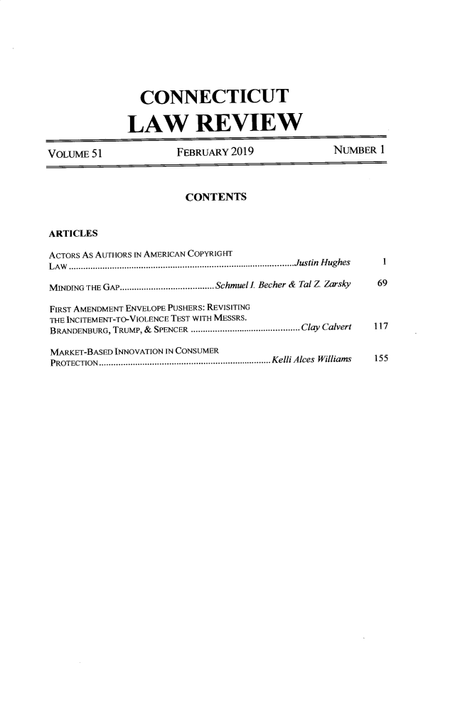 handle is hein.journals/conlr51 and id is 1 raw text is: 








                CONNECTICUT


              LAW REVIEW

VOLUME 51              FEBRUARY 2019              NUMBER 1



                        CONTENTS


ARTICLES
ACTORS As AUTHORS IN AMERICAN COPYRIGHT

LAW ............................................................................................. Justin  H ughes  1

M4INDING THE GAP ....................................... Schmuel l Becher & Tal Z Zarsky  69

FIRST AMENDMENT ENVELOPE PUSHERS: REVISITING
THE INCITEMENT-TO-VIOLENCE TEST WITH MESSRS.
BRANDENBURG, TRUMP, &  SPENCER ............................................. Clay Calvert  117

MARKET-BASED INNOVATION IN CONSUMER
PROTECTION  ....................................................................... Kelli Alces  Williams  155


