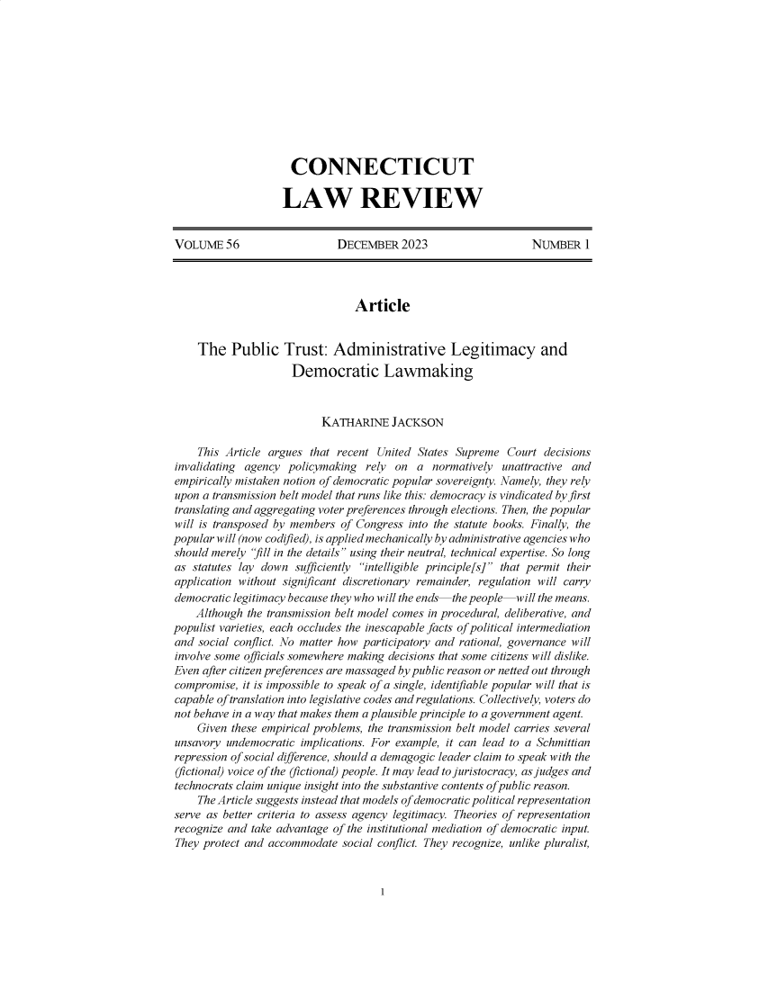 handle is hein.journals/conlr56 and id is 1 raw text is: 











  CONNECTICUT

LAW REVIEW


VOLUME 56                     DECEMBER   2023                    NUMBER   1




                                 Article


    The   Public Trust: Administrative Legitimacy and
                     Democratic Lawmaking



                           KATHARINE   JACKSON

    This Article argues  that recent United States Supreme  Court  decisions
invalidating agency  policymaking  rely on  a  normatively unattractive and
empirically mistaken notion of democratic popular sovereignty. Namely, they rely
upon a transmission belt model that runs like this: democracy is vindicated by first
translating and aggregating voter preferences through elections. Then, the popular
will is transposed by members of Congress into the statute books. Finally, the
popular will (now codified), is applied mechanically by administrative agencies who
should merely 'fill in the details using their neutral, technical expertise. So long
as  statutes lay down sufficiently intelligible principle[s] that permit their
application without significant discretionary remainder, regulation will carry
democratic legitimacy because they who will the ends  the people  will the means.
    Although the transmission belt model comes in procedural, deliberative, and
populist varieties, each occludes the inescapable facts of political intermediation
and  social conflict. No matter how participatory and rational, governance will
involve some officials somewhere making decisions that some citizens will dislike.
Even after citizen preferences are massaged by public reason or netted out through
compromise,  it is impossible to speak of a single, identifiable popular will that is
capable of translation into legislative codes and regulations. Collectively, voters do
not behave in a way that makes them a plausible principle to a government agent.
    Given these empirical problems, the transmission belt model carries several
unsavory  undemocratic implications. For example, it can lead to a Schmittian
repression of social difference, should a demagogic leader claim to speak with the
(fictional) voice of the (fictional) people. It may lead to juristocracy, as judges and
technocrats claim unique insight into the substantive contents of public reason.
    The Article suggests instead that models of democratic political representation
serve as better criteria to assess agency legitimacy. Theories of representation
recognize and take advantage of the institutional mediation of democratic input.
They protect and accommodate  social conflict. They recognize, unlike pluralist,


