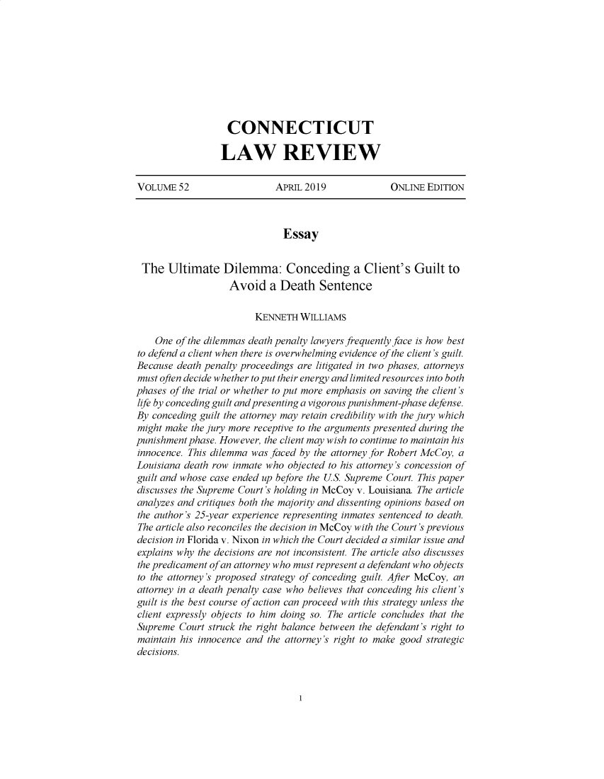 handle is hein.journals/conntemp52 and id is 1 raw text is: 









CONNECTICUT

LAW REVIEW


VOLUME   52                 APRIL 2019              ONLINE EDITION



                              Essay


 The   Ultimate   Dilemma: Conceding a Client's Guilt to
                   Avoid   a Death Sentence

                        KENNETH  WILLIAMS

    One of the dilemmas death penalty lawyers frequently face is how best
to defend a client when there is overwhelming evidence of the client's guilt.
Because death penalty proceedings are litigated in two phases, attorneys
must often decide whether to put their energy and limited resources into both
phases of the trial or whether to put more emphasis on saving the client's
life by conceding guilt and presenting a vigorous punishment-phase defense.
By conceding guilt the attorney may retain credibility with the jury which
might make the jury more receptive to the arguments presented during the
punishment phase. However, the client may wish to continue to maintain his
innocence. This dilemma was faced by the attorney for Robert McCoy, a
Louisiana death row inmate who objected to his attorney's concession of
guilt and whose case ended up before the US. Supreme Court. This paper
discusses the Supreme Court's holding in McCoy v. Louisiana. The article
analyzes and critiques both the majority and dissenting opinions based on
the author's 25-year experience representing inmates sentenced to death.
The article also reconciles the decision in McCoy with the Court's previous
decision in Florida v. Nixon in which the Court decided a similar issue and
explains why the decisions are not inconsistent. The article also discusses
the predicament ofan attorney who must represent a defendant who objects
to the attorney's proposed strategy of conceding guilt. After McCoy, an
attorney in a death penalty case who believes that conceding his client's
guilt is the best course of action can proceed with this strategy unless the
client expressly objects to him doing so. The article concludes that the
Supreme  Court struck the right balance between the defendant's right to
maintain his innocence and the attorney's right to make good strategic
decisions.


