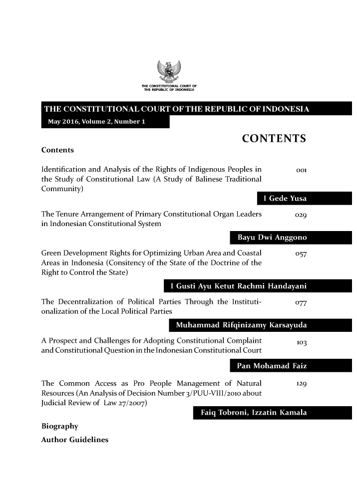 handle is hein.journals/consrev2 and id is 1 raw text is: 








THE CONSTITUTIONAL COURT OF
THE REPUBLIC OF INDONESIA


CONTENTS


Contents


Identification and Analysis of the Rights of Indigenous Peoples in
the Study of Constitutional Law (A Study of Balinese Traditional
Community)
                                                          I
The Tenure Arrangement of Primary Constitutional Organ Leaders
in Indonesian Constitutional System


Green Development  Rights for Optimizing Urban Area and Coastal
Areas in Indonesia (Consitency of the State of the Doctrine of the
Right to Control the State)


The  Decentralization of Political Parties Through the Instituti-
onalization of the Local Political Parties
                                    Muhammad Rifqinizam

A Prospect and Challenges for Adopting Constitutional Complaint
and Constitutional Question in the Indonesian Constitutional Court



The  Common   Access  as Pro People  Management   of Natural
Resources (An Analysis of Decision Number 3/PUU-VIII/2010 about
Judicial Review of Law 27/2007)


Fai TornI zainKml


Biography
Author  Guidelines


001


029


057


077


Kasaud


103


129


