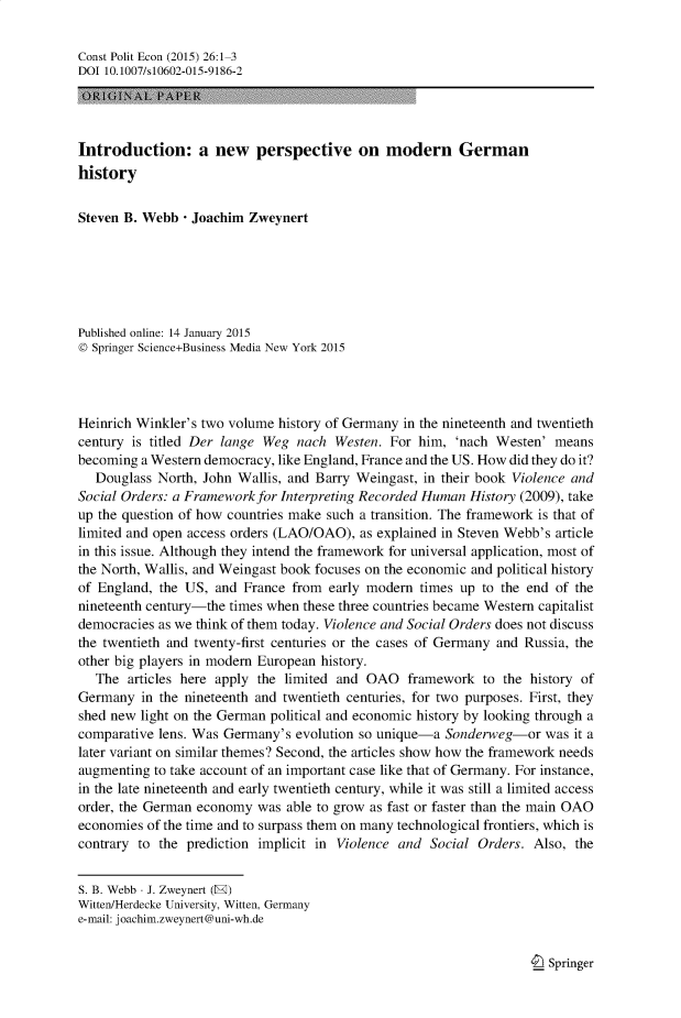 handle is hein.journals/constpe26 and id is 1 raw text is: Const Polit Econ (2015) 26:1 3
DOI 10.1007/s10602-015-9186-2
Introduction: a new perspective on modern German
history
Steven B. Webb - Joachim Zweynert
Published online: 14 January 2015
© Springer Science+Business Media New York 2015
Heinrich Winkler's two volume history of Germany in the nineteenth and twentieth
century is titled Der lange Weg nach Westen. For him, 'nach Westen' means
becoming a Western democracy, like England, France and the US. How did they do it?
Douglass North, John Wallis, and Barry Weingast, in their book Violence and
Social Orders: a Framework for Interpreting Recorded Human History (2009), take
up the question of how countries make such a transition. The framework is that of
limited and open access orders (LAO/OAO), as explained in Steven Webb's article
in this issue. Although they intend the framework for universal application, most of
the North, Wallis, and Weingast book focuses on the economic and political history
of England, the US, and France from early modern times up to the end of the
nineteenth century-the times when these three countries became Western capitalist
democracies as we think of them today. Violence and Social Orders does not discuss
the twentieth and twenty-first centuries or the cases of Germany and Russia, the
other big players in modern European history.
The articles here apply the limited and OAO framework to the history of
Germany in the nineteenth and twentieth centuries, for two purposes. First, they
shed new light on the German political and economic history by looking through a
comparative lens. Was Germany's evolution so unique-a Sonderweg-or was it a
later variant on similar themes? Second, the articles show how the framework needs
augmenting to take account of an important case like that of Germany. For instance,
in the late nineteenth and early twentieth century, while it was still a limited access
order, the German economy was able to grow as fast or faster than the main OAO
economies of the time and to surpass them on many technological frontiers, which is
contrary to the prediction implicit in Violence and Social Orders. Also, the
S. B. Webb - J. Zweynert (E)
Witten/Herdecke University, Witten, Germany
e-mail: joachim.zweynert@uni-wh.de

I Springer


