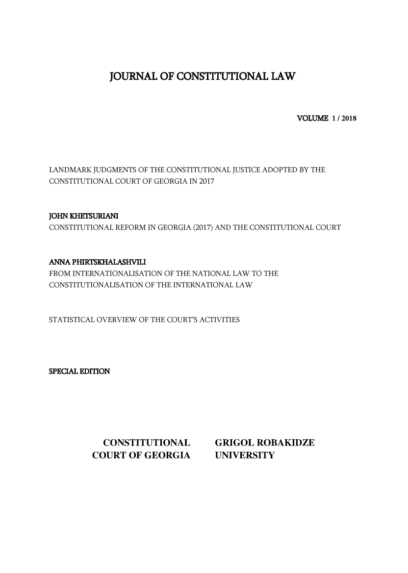 handle is hein.journals/constulv2018 and id is 1 raw text is: 







            JOURNAL OF CONSTITUTIONAL LAW




                                                  VOLUME 1 / 2018





LANDMARK JUDGMENTS OF THE CONSTITUTIONAL JUSTICE ADOPTED BY THE
CONSTITUTIONAL COURT OF GEORGIA IN 2017



JOHN KHETSURIANI
CONSTITUTIONAL REFORM IN GEORGIA (2017) AND THE CONSTITUTIONAL COURT



ANNA PHIRTSKHALASHVILI
FROM INTERNATIONALISATION OF THE NATIONAL LAW TO THE
CONSTITUTIONALISATION OF THE INTERNATIONAL LAW



STATISTICAL OVERVIEW OF THE COURT'S ACTIVITIES





SPECIAL EDrrION


  CONSTITUTIONAL
COURT OF GEORGIA


GRIGOL ROBAKIDZE
UNIVERSITY


