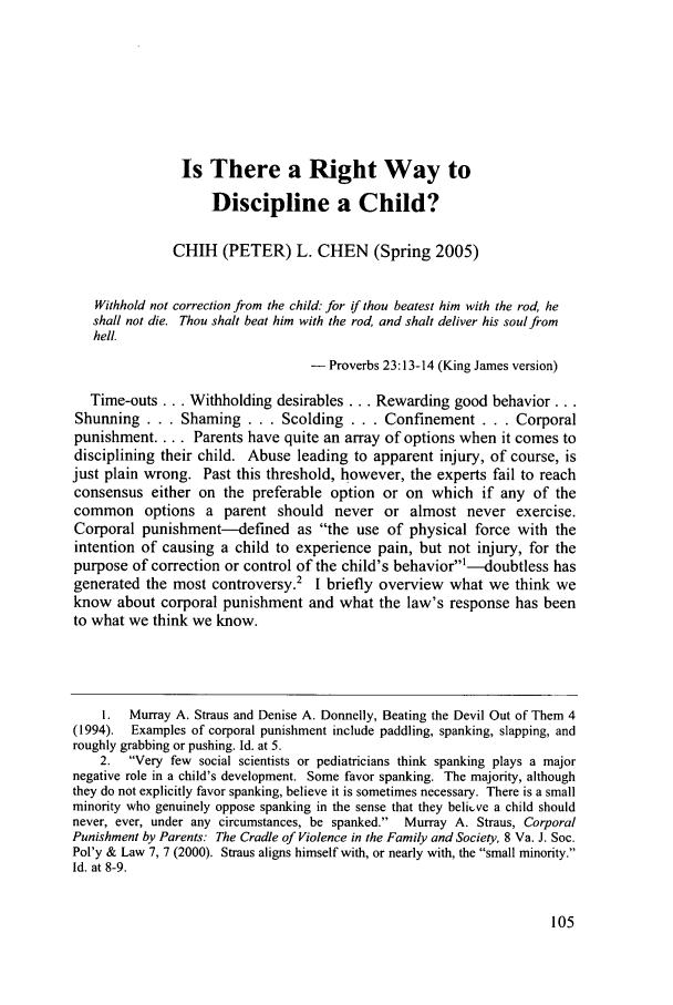 handle is hein.journals/contli16 and id is 113 raw text is: Is There a Right Way to
Discipline a Child?
CHIH (PETER) L. CHEN (Spring 2005)
Withhold not correction from the child: for if thou beatest him with the rod, he
shall not die. Thou shalt beat him with the rod, and shalt deliver his soul from
hell.
- Proverbs 23:13-14 (King James version)
Time-outs... Withholding desirables... Rewarding good behavior...
Shunning . . . Shaming . . . Scolding .. . Confinement . . . Corporal
punishment .... Parents have quite an array of options when it comes to
disciplining their child. Abuse leading to apparent injury, of course, is
just plain wrong. Past this threshold, however, the experts fail to reach
consensus either on the preferable option or on which if any of the
common options a parent should never or almost never exercise.
Corporal punishment--defined as the use of physical force with the
intention of causing a child to experience pain, but not injury, for the
purpose of correction or control of the child's behavior'--doubtless has
generated the most controversy.2 I briefly overview what we think we
know about corporal punishment and what the law's response has been
to what we think we know.
I.  Murray A. Straus and Denise A. Donnelly, Beating the Devil Out of Them 4
(1994). Examples of corporal punishment include paddling, spanking, slapping, and
roughly grabbing or pushing. Id. at 5.
2.  Very few social scientists or pediatricians think spanking plays a major
negative role in a child's development. Some favor spanking. The majority, although
they do not explicitly favor spanking, believe it is sometimes necessary. There is a small
minority who genuinely oppose spanking in the sense that they belit've a child should
never, ever, under any circumstances, be spanked. Murray A. Straus, Corporal
Punishment by Parents: The Cradle of Violence in the Family and Society, 8 Va. J. Soc.
Pol'y & Law 7, 7 (2000). Straus aligns himself with, or nearly with, the small minority.
Id. at 8-9.



