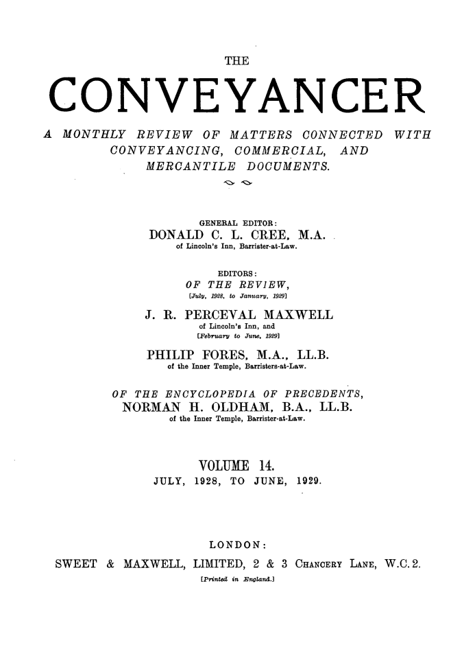 handle is hein.journals/convplr14 and id is 1 raw text is: THE

CONVEYANCER
A MONTHLY REVIEW OF MATTERS CONNECTED WITH
CONVEYANCING, COMMERCIAL, AND
MERCANTILE DOCUMENTS.
GENERAL EDITOR:
DONALD C. L. CREE. M.A.
of Lincoln's Inn, Barrister-at-Law.
EDITORS:
OF THE REVIEW,
[.uly, 1928, to January, 19291
J. R. PERCEVAL MAXWELL
of Lincoln's Inn, and
[February to June. 1929]
PHILIP FORES, M.A., LL.B.
of the Inner Temple, Barristers-at-Law.
OF THE ENCYCLOPEDIA OF PRECEDENTS,
NORMAN H. OLDHAM, B.A., LL.B.
of the Inner Temple, Barrister-at-Law.
VOLUME 14.
JULY, 1928, TO JUNE, 1929.
LONDON:
SWEET & MAXWELL, LIMITED, 2 & 3 CHANCERY LANE, W.C. 2.
[Printed in England.]



