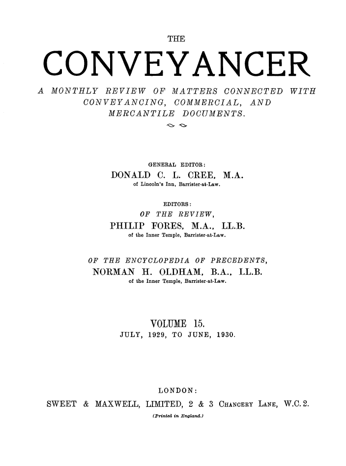 handle is hein.journals/convplr15 and id is 1 raw text is: THE

CONVEYANCER
A MONTHLY REVIEW OF MATTERS CONNECTED WITH
CONVEYANCING, COMMERCIAL, AND
MERCANTILE DOCUMENTS.
GENERAL EDITOR:
DONALD C. L. CREE, M.A.
of Lincoln's Inn, Barrister-at-Law.
EDITORS:
OF THE REVIEW,
PHILIP FORES, M.A., LL.B.
of the Inner Temple, Barrister-at-Law.
OF THE ENCYCLOPEDIA OF PRECEDENTS,
NORMAN H. OLDHAM, B.A., LL.B.
of the Inner Temple, Barrister-at-Law.
VOLUME 15.
JULY, 1929, TO JUNE, 1930.
LONDON:
SWEET & MAXWELL, LIMITED, 2 & 3 CHANCERY LANE, W.C. 2.
(Printed in England.)



