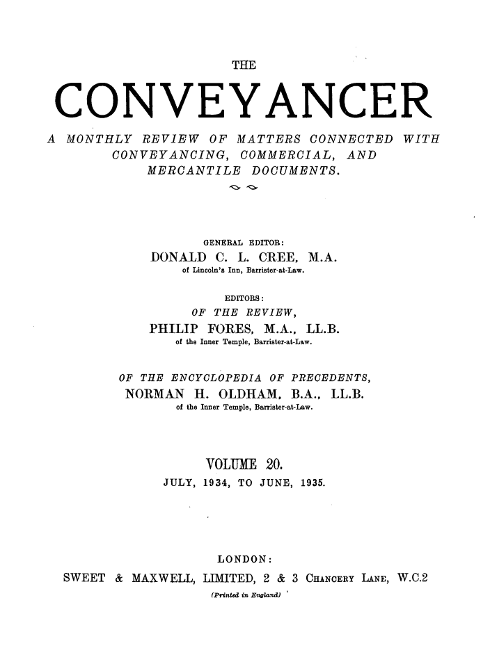 handle is hein.journals/convplr20 and id is 1 raw text is: THE

CONVEYANCER
A MONTHLY REVIEW OF MATTERS CONNECTED WITH
CONVEYANCING, COMMERCIAL, AND
MERCANTILE DOCUMENTS.
GENERAL EDITOR:
DONALD C. L. CREE, M.A.
of Lincoln's Inn, Barrister-at-Law.
EDITORS:
OF THE REVIEW,
PHILIP FORES, M.A., LL.B.
of the Inner Temple, Barrister-at-Law.
OF THE ENCYCLOPEDIA OF PRECEDENTS,
NORMAN H. OLDHAM, B.A., LL.B.
of the Inner Temple, Barrister-at-Law.
VOLUME 20.
JULY, 1934, TO JUNE, 1935.
LONDON:
SWEET & MAXWELL, LIMITED, 2 & 3 CHANCERY LANE, W.C.2
(Printed in England)


