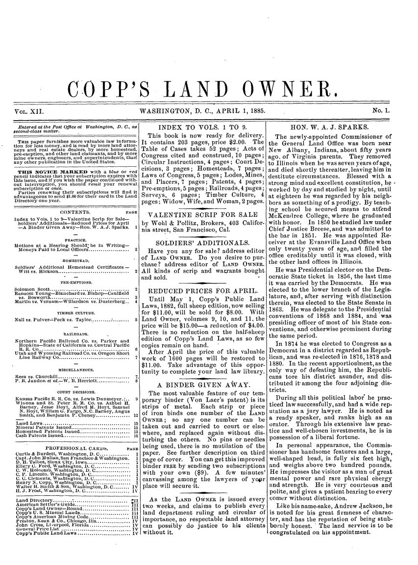 handle is hein.journals/coplndow15 and id is 1 raw text is: COPP'S LAND OWNER.
VOL. XII.             WASHINGTON, D. C., APRIL 1, 1885.        No. 1.

Entered at the Post Office at Washington, D. C., as
second-class matter.
THIS paper furnishes more valuable law Informa-
tion for less money, and is read by more land attor-
neys and real estate -dealers. by ikore homestead.
pre-emption, and other land claimants, and by more
mitne owners, engineers, and super'intendents, thalf
any other publication in the United States.
THIS NOTICE DMARKED with a blue or red
pencil indicates that your subscription expires with
this issue, and if you wish the paper continued with-
out interruption, you should remit your renewal
subscription at once.
Parties renewing their subscriptions will find it
advantageous to send $1.00 for their cardin the Land
Directory one year.
CONTENTS.                   PAOE
Index to Vols. 1 to 9-Valentine Scrip for Sale-
Soldiers' Additionals-1ed uced Prices for April
-A Binder Given Away-Hon. W. A.J. Sparks.        1
PRACTICE.
Motions at a Hearing Should: be In Writing-
Moneys Paid to Local Oflicers ....................  2
HOIESTEAD.
Soldiers' Additional Homestead Certificates -
W itt vs. Hickson ...................................  2
PRE-EMPTIONS.
Solom on  Scott .....................................   2
Ransom Young-Blanchard vs. Bishop-Caulfleld
vs. Bosworth------- ..... -----------------      3
Martin vs. Vernam4Wlllardson vs. Dusterberg.. 4
TIMBER CULTURE.
Nall vs. Pulver-zPeck vs. Taylor.......... : ........  5
RAILROADS.
Northern Pacific Railroad Co. vs. Parker and
Hopkins-State of California vs. Central Pacific
It. I .  Co ........................................   6
Utah and Wyoming Railroad Co. vs. Oregon Short
Line  Railway  Co ...................................  7
MISCELLANEOUS.
Rees  vs. Churchill ...................................  7.
P. B. Jandon et al.-W. B. Herriott ...............  s
COURT DECISIONS.
Kansas Pacific R. It. Co. vs. Lewis Dunimeyer.:..  9
Winona and St. Peter R. R. Co. vs. Ashbel H.
Barney, Jesse Iloyt, Alfred M. Hoyt, Samuel
N. Hloyt, W illiam G. Fargo, N. C. Barney, Angus
Smith, and Benjamin P. Cheney ................. 12
Land Laws .................................. 15
AMineral Patents Issued ....................... 15
Homestead Patents Issued ................... 15
Cash Patents Issued .......................... 16
PROFESSIONAL CAEIt        .       PAGE
Curtis & Burdett, Washington, D. C ..............  I
Capi.John Mullan, San Francisco & Washington.      I
D.H. Talbot, Sioux City, Iowa ....................  I
Ellery C. Ford, Washington, D. C .................  1
C. W. Holcomb, Washington D C ...............1
C. P. Lincoln. Washington, b). C     .............. 1
C. C. Clements, Vashmigton, D. C .................. I
Henry N. Copp Wa'shington D, C ................. I
Walter H. smith & Son, Washington, D. C ........ IV
H. J. Frost, Washington, D. C ...................... IV
Land Directory ................................ -1i
American Settler's Guide ...................... 71
Copp's Land Owner-Bound ...................... III
Copp's U. S. Mineral Lands ........................ III
Copp's American Mining Code .................... III
Preston, Rean & Co., Chicago, Ills ................. IV
John Cross, Li 'erpool, Florida .................... IV
General PriceList .............................. IV
Copp's Public Land Laws ....................... IV

INDEX TO VOLS. 1 TO 9.
This book is now ready for delivery.
It contains 203 pages, price $2.00. The
Table of Cases takes 52 pages; Acts of
Congress cited and construed, 10 pages;
Circular Instructions, 4 pages; Court De-
cisions, 3 pages; Homesteads, 7 pages;
Laws of Congress, 5 pages; Lodes, Mines,
and Placers, 7 pages; Patents, 4 pages;
Pre-emptions, 5 pages; Railroads, 4 pages;
Surveys, 6 pages; Timber Culture, 4
pages; Widow, Wife, and Woman, 2 pages.
VALENTINE SCRIP FOR SALE
by Wohl & Pollitz, Brokers, 403 Califor-
nia street, San Francisco, Cal.
SOLDIERS' ADDITIONALS.
Have you any for sale? address editor
of LAND OWNER. Do you desire to pur-
chase? address editor of LAND OWNER.
All kinds of scrip and warrants bought
and sold.
REDUCED PRICES FOR APRIL.
Until May 1, Copp's Public Land
Laws, 1882, full sheep edition, now selling
for $11.00, will be sold for $8.00. With
Land Owner, volumes 9, 10, and 11, the
price will be $15.00-a reduction of $4.00.
There is no reduction on the half'sheep
edition of Copp's Land Laws, as so few
copies remain on hand.
After April the price of this valuable
work of 1600 pages will be restored to
$11.00. Take advantage of this oppor-
tunity to complete your land law library.
A BINDER GIVEN AWAY.
The most valuable feature of our tem-
porary binder (Von Laer's patent) is its
strips of metal. Each strip or piece
of iron binds one number of the LAND
OWNER; so any one number can be
taken out and carried to court or else.
where, and replaced again without dis-
turbing the others. No pins or needles
being used, there is no mutilation of the
paper. See further description on third
page of cover. You can get this improved
binder FREE by sending two subscriptions
with your own ($9). A    few minutes'
canvassing among the lawyers of yopr
place will secureit.
As the LAND OWNER is issued every
two weeks, and claims to publish every
land department ruling and circular of
importance, no respectable land attorney
can possibly do justice to his clients
without it.

HON. W. A. J. SPARKS.
The newly-appointed Commissioner of
the General Land Office was born near
New Albany, Indiana, about fifty years
ago. of Virginia parents. They removed
to Illinois when he was seven years of age,
and died shortly therealter, leaving him in
destitute circnstances. Blessed with a
strong mind and excellent constitution, he -
worked by day and studied by night, until
at eighteen he was regarded by his neigh-
bors as something of a prodigy. By teach-
ing school he secured means to attend
MeKendree College, where he graduated
with honor. In 1850 he studied law under
Chief Justice Breese, and was admitted to
the bar in 1851. He was appointed Re-
ceiver at the Evansville Land Office when
only twenty years of age, and filled the
office creditably until it was closed, with
the other land offices in Illinois.
He was Presidential elector on the Dem-
ocratic State ticket in 1856, the last time
it was carried by the Democrats. He was
elected to the lower branch of the Legis.
lature, and, after serving with distinction
therein, was elected to the State Senate in
1863. He was delegate tothe Presidential
conventions of 1868 and 1884, and was
presiding officer of most of his State con-
ventions, and otherwise prominent during
the same period.
In 1814 he was elected to Congress as a
Democrat in a district regarded as Repub-
lican, and was re-elected in 1876, 1878 and
1880. In the recent apportion'ment, as the
only way of defeating him, the Republi-
cans tore his district asunder, and dis-
tributed it-among the four adjoining dis-
tricts.
During all this political labor he prac-
ticed law successfully, and had a wide rep-
utation as a jury lawyer. He is noted as
a ready speaker, and ranks high as an
orator. Through his extensive law prac-
tice and well-chosen investments, he is in
possession of a liberal fortune.
In personal appearance, the Commis-
sioner has handsome features and a large,
well-shaped lead, is fully six feet high,
and weighs above two hundred pounds.
He impresses the visitor as a man of great
mental power and rare physical ehergy
and strength. He is very courteous and
polite, and gives a patient hearing to every
comer without distinction.
Like his name-sake, Andrew .ackson, he
is noted for his great firmness of charac-
ter, and-has the reputation of being stub-
bornly honest. The land service is to be
congratulated on his appointment.


