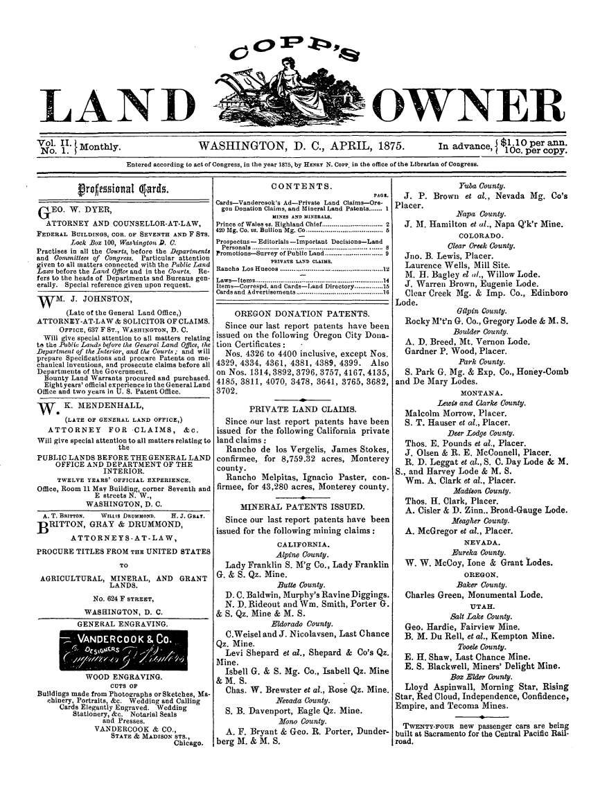 handle is hein.journals/coplndow2 and id is 1 raw text is: LAND

OWNER

Vol. 11.                                                                                                                        10c per aopy.
No. 1. t Monthly.                         WASHINGTON, D. C., APRIL, 1875.                                 In advance, I $1.10 per ann.
Entered according to act of Congress, in the year 1875, by HENRY N. Copp, in the office of the Librarian of Congress.

Vroftssional qlards.
GEO. W. DYER,
ATTORNEY AND COUNSELLOR-AT-LAW,
FEDERAL BUILDINGS, COR. OF SEVENTH AND F STS.
Lock Box 100, Wasylington D. C.
Practises in all the Courts, before the Departments
and Committees of Congress. Particular attention
given to all matters connected with the Pablic Land
Laws before the Land Offlce and in the Courts. Re-
fers to the heads of Departments and Bureaus gen-
erally. Special reference given upon request.
W    M. J. JOHNSTON,
(Late of the General Land Office,)
ATTORNEY-AT-LAW & SOLICITOR OF CLAIMS.
OFFICE, 637 F ST., WASHINGTON, D. C.
Will give special attention to all matters relating
to the Public Lands beJore the General Land Office, she
Department of the Interior, and the Courts; and will
prepare Specifications and procare Patents on me-
chanical inventions, and prosecute claims before all
Departments of the Government.
Bounty Land Warrants procured and purchased.
Eightyears' official experience in the General Land
Office and two years in U. S. Patent Office.
we K. MENDENHALL,
(LATE OF GENERAL LAND OFFICE,)
ATTORNEY        FOR -CLAIMS, &c.
Will give special attention to all matters relating to
the
PUBLIC LANDS BEFORE THE GENERAL LAND
OFFICE AND DEPARTMENT OF THE
INTERIOR.
TWELVE YEARS' OFFICIAL EXPERIENCE.
Office, Room 11 May Building, corner Seventh and
E streets N. W.,
WASHINGTON, D. C.
A. T. BRITTON.  WILLIs DRUMMOND.  H. J. GRaT.
BRITTON, GRAY & DRUMMOND,
ATTORNEYS-AT-LAW,
PROCURE TITLES FROM THE UNITED STATES
TO
AGRICULTURAL, MINERAL, AND GRANT
LANDS.
No. 624 F STREET,
WASHINGTON, D. C.
GENERAL ENGRAVING.
WOOD ENGRAVING.
CUTS OF
Buildings made from Photographs or Sketches, Ma-
chinery, Portraits, &c. Wedding and Calling
Cards Elegantly Engraved. Wedding
Stationery, &c. Notarial Seals
and Presses.
VANDERCOOK & CO.,
STATE & MADISON STS.,
Chicago.

CONTENTS.
PAGn.
Cards-Vandercsok's Ad-Private Land Claims-Ore-
gon Donation Claims, and Mineral Land Patents ....... I
MINES AND MINERALS.
Prince of Wales vs. Highland  Chief ................................ 2
420  Big. Co. vs. Bullion  Mg. Co ........................................ 6
Prospectus -Editorials -Important Decisions-Land
Personals .......  .................................... .......S
Promotions-Survey of Public Land ........................... 9
PRIVATE LAND CLAIMS.
Rancho Los Huecos ............................. 12
Laws-Items .................................14
Items-Correspd. and Cards--'and Directory .............15
Cards and  Advertisements ......................................... 16
OREGON DONATION PATENTS.
Since our last report patents have been
issued on the following Oregon City Dona-
tion Certificates:
Nos. 4326 to 4400 inclusive, except Nos.
4329, 4334, 4361, 4381, 4389, 4399. Also
on Nos. 1314, 3892, 3796, 3757, 4167, 4135,
4185, 3811, 4070, 3478, 3641, 3765, 3682,
3702.
PRIVATE LAND CLAIMS.
Since our last report patents have been
issued for the following California private
land claims:
Rancho de los Vergelis, James Stokes,
confirmee, for 8,759.32 acres, Monterey
county.
Rancho Melpitas, Ignacio Paster, con-
firmee, for 43,280 acres, Monterey county.
MINERAL PATENTS ISSUED.
Since our last report patents have been
issued for the following mining claims:
CALIFORNIA.
Alpine County.
Lady Franklin S. M'g Co., Lady Franklin
G. & S. Qz. Mine.
Butte County.
D. C. Baldwin, Murphy's Ravine Diggings.
N. D. Rideout and Win. Smith, Porter G.
& S. Qz. Mine & M. S.
Eldorado County.
C.Weisel and J. Nicolavsen, Last Chance
Qz. Mine.
Levi Shepard et al., Shepard & Co's Qz.
Mine.
Isbell G. & S. Mg. Co., Isabell Qz. Mine
& M. S.
Chas. W. Brewster et al., Rose Qz. Mine.
Nevada County.
S. B. Davenport, Eagle Qz. Mine.
.Mono County.
A. F. Bryant & Geo. R. Porter, Dunder-
berg M. & M. S.

Yuba County.
J. P. Brown et al., Nevada Mg. Co's
Placer.
Napa County.
J. M. Hamilton et al., Napa Q'k'r Mine.
COLORADO.
Clear Creek County.
Jno. B. Lewis, Placer.
Laurence Wells, Mill Site.
M. H. Bagley el (d., Willow Lode.
J. Warren Brown, Eugenie Lode.
Clear Creek Mg. & Imp. Co., Edinboro
Lode.
Gilpin County.
Rocky M't'n G. Co., Gregory Lode & M. S.
Boulder County.
A. D. Breed, Mt. Vernon Lode.
Gardner P. Wood, Placer.
Park County.
S. Park G. Mg. & Exp. Co., Honey-Comb
and De Mary Lodes.
MONTANA.
Lews and Clarke County.
Malcolm Morrow, Placer.
S. T. Hauser et al., Placer.
Deer Lodge County.
Thos. E. Pounds et al., Placer.
J. Olsen & R. E. McConnell, Placer.
R. D. Leggat et al., S. C. Day Lode & M.
S., and Harvey Lode & M. S.
Win. A. Clark et al., Placer.
Madison County.
Thos. H. Clark, Placer.
A. Cisler & D. Zinn., Broad-Gauge Lode.
Meagher County.
A. McGregor et al., Placer.
NEVADA.
Eureka County.
W. W. McCoy, Ione & Grant Lodes.
OREGON.
Baker County.
Charles Green, Monumental Lode.
UTAH.
Salt Lake County.
Geo. Hardie, Fairview Mine.
B. M. Du Rell, et al., Kempton Mine.
Tooele County.
E. H. Shaw, Last Chance Mine.
E. S. Blackwell, Miners' Delight Mine.
Box Elder County.
Lloyd Aspinwall, Morning Star, Rising
Star, Red Cloud, Independence, Confidence,
Empire, and Tecoma Mines.
TWENTY-FOUR new passenger cars are being
built at Sacramento for the Central Pacific Rail-
road.


