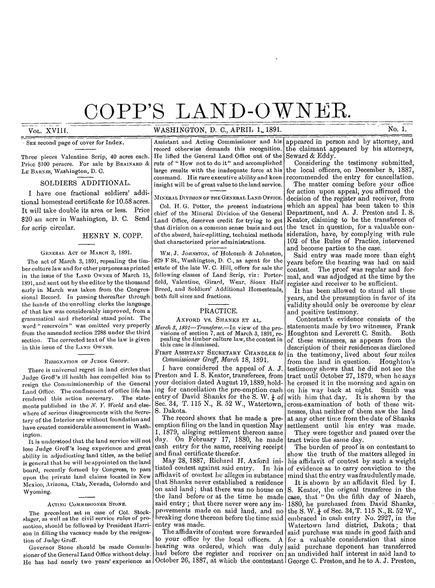 handle is hein.journals/coplndow22 and id is 1 raw text is: COPP'S LAND-OWNER.

VOL. XVI1 [.

WASHINGTON, D. C., APRIL 1, 1891.

* SEE second page of cover for Index.
Three pieces Valentine Scrip, 40 acres each.
Price $100 peracre. For sale by BRAINARD &
LE BARNn-S, Washington, D. C.
SOLDIERS ADDITIONAL.
I have one fractional soldiers' addi-
tional homestead certificate for 10.58 acres.
It will take double its area or less. Price
$20 an acre in Washington, D. C. Send
for scrip circular.
HENRY N. COPP.
GENERAL AcT OF MARci 3, 1891.
The act of March 3, 1891, repealing the tim-
ber culture law and for other purposes as printed
in the issue of the LAND OWNER of March 15,
1891, and sent out by the editor by the thousand
early in March was taken from the Congres-
sional Record. In passing thereafter through
the hands of the-enrolling clerks the language
of that law was considerably improved, from a
grammatical and rhetorical stand point. The
word reservoirs was omitted very properly
from the amended section 2288 under the third
section. The corrected text of the law is given
in this issue of the LAND OWNER.
RESIGNATION OF JUDGE GROFF.
There is universal regret in land circles that
Judge Groff's ill health has compelled him to
resign the Comnissionership of the General
Land 0ffice. The confinement of oflice life has
rendered this action necessary.  The state-
ments published in the N. Y. IWorld and else-
where of serious disagreements with the Secre-
tary of the Interior are without foundation and
have created considerable amusement in Wash-
ington.
It is understood that the land service will not
lose Judge Groff's long experience and great
ability in adjudicating land titles, as the belief
is general that lie will be appointed on the land
board, recently formed by Congress, to pass
upon the private land claims located in New
Mexico, Arizona, Utah, Nevada, Colorado and
Wyoming.
ACTING COMMISSIONER STONE.
The precedent set in case of Col. Stock-
slager, as well as the civil service rules of pro-
motion, should be followed by President Iarri-
son in filling the vacancy made by the resigna-
tion of Judge Groff.
Governor Stone should be made Commis-
sioner of the General Land Office without delay.
He has had nearly two years' experience as

Assistant and Acting Commissioner and his
record otherwise demands this recognition.
He lifted the General Land Office out of the
ruts of How not to do it and accomplished
large results with the inadequate force at his
command. His rare executive ability and keen
insight will be of great value to the land service.
MINERAL DIVISION OF THE GENERAL LAND OFFICE.
Col. H. G. Potter, the present industrious
chief of the Mineral Division of the General
Land Office, deserves credit for trying to get
that division on a common sense basis and out
of the absurd, hair-splitting, technical methods
that characterized prior administrations.
WM. J. JOHNSTON, of Holcomb & Johnston,
629 F St., Washington, D. C., as agent for the
estate of the late AV. C. Hill, offers for sale the
following classes of Land Scrip, viz: Porter-
field, Valentine, Girard, Wear, Sioux Half
Breed, and Soldiers' Additional Homesteads,
both full sizes and fractions.
PRACTICE.
AXFORD VS. SHANKS ET AL.
March 3, 1891-Transferee.--In view of the pro-
visions of section 7, act of March 3, 1891, re-
pealing the timber culture law, the contest in
this case is dismissed.
FIRST ASSISTANT SECRETARY CHANDLER to
Comrmissioner Groff, March 18, 1891.
I have considered the appeal of A. J.
Preston and I. S. Keator, transferees, from
your decision dated August 19,1889, hold-
ing for cancellation the pre-emption cash
entry of David Shanks for the S. W. +- of
Sec. 34, T. 115 N., R. 52 W., Watertown,
S. Dakota.
The record shows that he made a pre-
emption filing on the land in question May
1, 1879, alleging settlement thereon same
day. On February 17, 1880, he made
cash entry for the same, receiving receipt
and final certificate therefor.
May 28, 1887, Richard H. Axford ini-
tiated contest against said entry.  In his
affidavit of contest lie alleges in substance
that Shanks never established a residence
on said land; that there was no house on
the land before or at the time he made
said entry ; that there never were any im-
provements made on said land, and no
breaking done thereon before the time said
entry was made.
The affidavits of contest were forwarded
to your office by tie local officers. A
hearing was ordered, which     was duly
had before the register and receiver on
October 26, 1887, at which the contestant

No. 1.

VOL. XV11f.

appeared in person and by attorney, and
the claimant appeared by his attorneys,
Seward & Eddy.
Considering the testimony submitted,
the local officers, on December 8, 1887,
recommended the entry for cancellation.
The matter coming before your office
for action upon appeal, you affirmed the
decision of the register and receiver, from
which an appeal has been taken to this
Department, and A. J. Preston and I. S.
Keator, claiming to be the transferees of
the tract in question, for a valuable con-
sideration, have, by complying with rule
102 of the Rules of Practice, intervened
and become parties to the case.
Said entry was made more than eight
years before the hearing was had on said
contest. The proof was regular and for-
mal, and was adjudged at the time by the
register and receiver to be sufficient.
It has been allowed to stand all these
years, and the presumption in favor of its
validity should only be overcome by clear
and positive testimony.
Contestant's evidence consists of the
statements made by two witnesses, Frank
Houghton and Leverett C. Smith. Both
of these witnesses, as appears from the
description of their residences as disclosed
in the testimony, lived about four miles
from the land in question. Houghton's
testimony shows that he did not see the
tract until October 27, 1879, when he says
he crossed it in the morning and again on
on his way back at night. Smith was
with him that day. It is shown by the
cross-examination of both of these wit-
nesses, that neither of them saw the land
at any other time from the date of Shanks
settlement until his entry was made.
They were together and passed over the
tract twice the same day.
The burden of proof is on contestant to
show the truth of the matters alleged in
his affidavit of contest by such a weight
of evidence as to carry conviction to the
mind that the entry was fraudulently made.
It is shown by an affidavit filed by I.
S. Keator, the orignal transferee in the
case, that On the fifth day of March,
1880, he purchased from David Shanks,
the S. W. J of See. 34, T. 115 N., R. 52 W.,
embraced in cash entry No. 2927, in the
Watertown land district, Dakota; that
said purchase was made in good faith and
for a valuable consideration that since
said purchase deponent has transferred
an undivided half interest in said land to
George C. Preston, and he to A. J. Preston,


