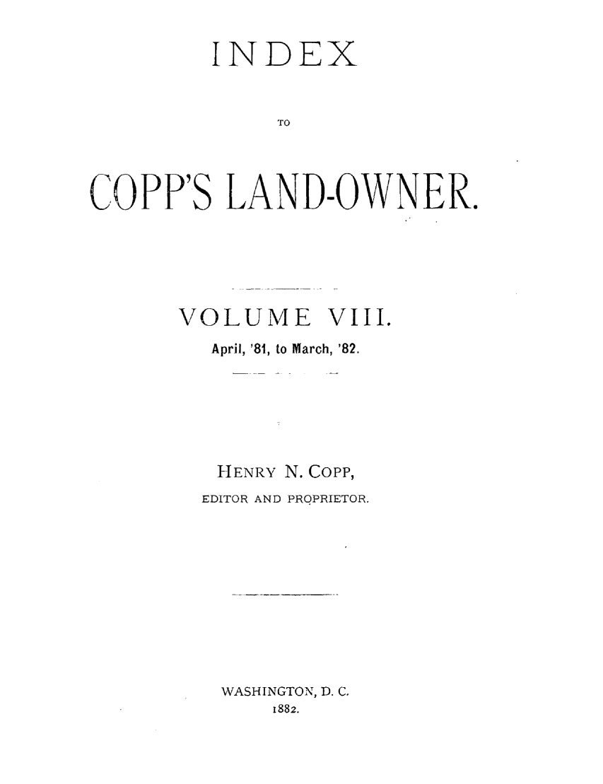 handle is hein.journals/coplndow8 and id is 1 raw text is: INDEX
TO
COPP'S LAND-OWNER.

VOLUME VIII.
April, '81, to March, '82.
HENRY N. Copp,
EDITOR AND PROPRIETOR.
WASHINGTON, D. C.
1882.


