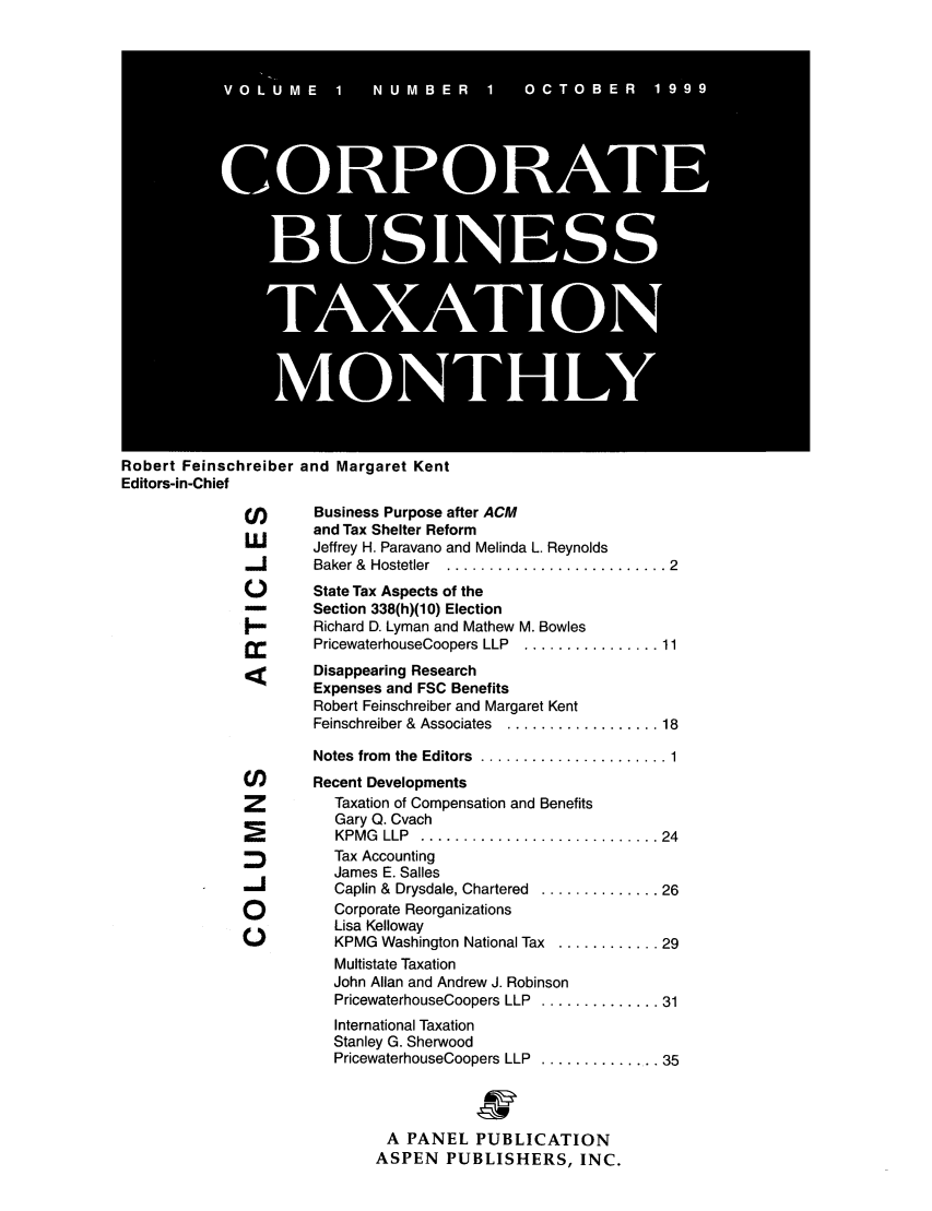 handle is hein.journals/corbus1 and id is 1 raw text is: Robert Feinschreiber and Margaret Kent
Editors-in-Chief
(j)     Business Purpose after ACM
and Tax Shelter Reform
LMI     Jeffrey H. Paravano and Melinda L. Reynolds
Baker &  Hostetler  .......................... 2
)       State Tax Aspects of the
--     Section 338(h)(10) Election
Richard D. Lyman and Mathew M. Bowles
PricewaterhouseCoopers LLP  ................ 11
Disappearing Research
Expenses and FSC Benefits
Robert Feinschreiber and Margaret Kent
Feinschreiber &  Associates  .................. 18
Notes  from  the  Editors  ...................... 1
Cl)     Recent Developments
Z         Taxation of Compensation and Benefits
Gary Q. Cvach
KPM G  LLP  ............................ 24
Tax Accounting
James E. Salles
11         Caplin &  Drysdale, Chartered  .............. 26
Q          Corporate Reorganizations
Lisa Kelloway
KPMG Washington National Tax ............ 29
Multistate Taxation
John Allan and Andrew J. Robinson
PricewaterhouseCoopers LLP  .............. 31
International Taxation
Stanley G. Sherwood
PricewaterhouseCoopers LLP  ............... 35
A PANEL PUBLICATION
ASPEN PUBLISHERS, INC.


