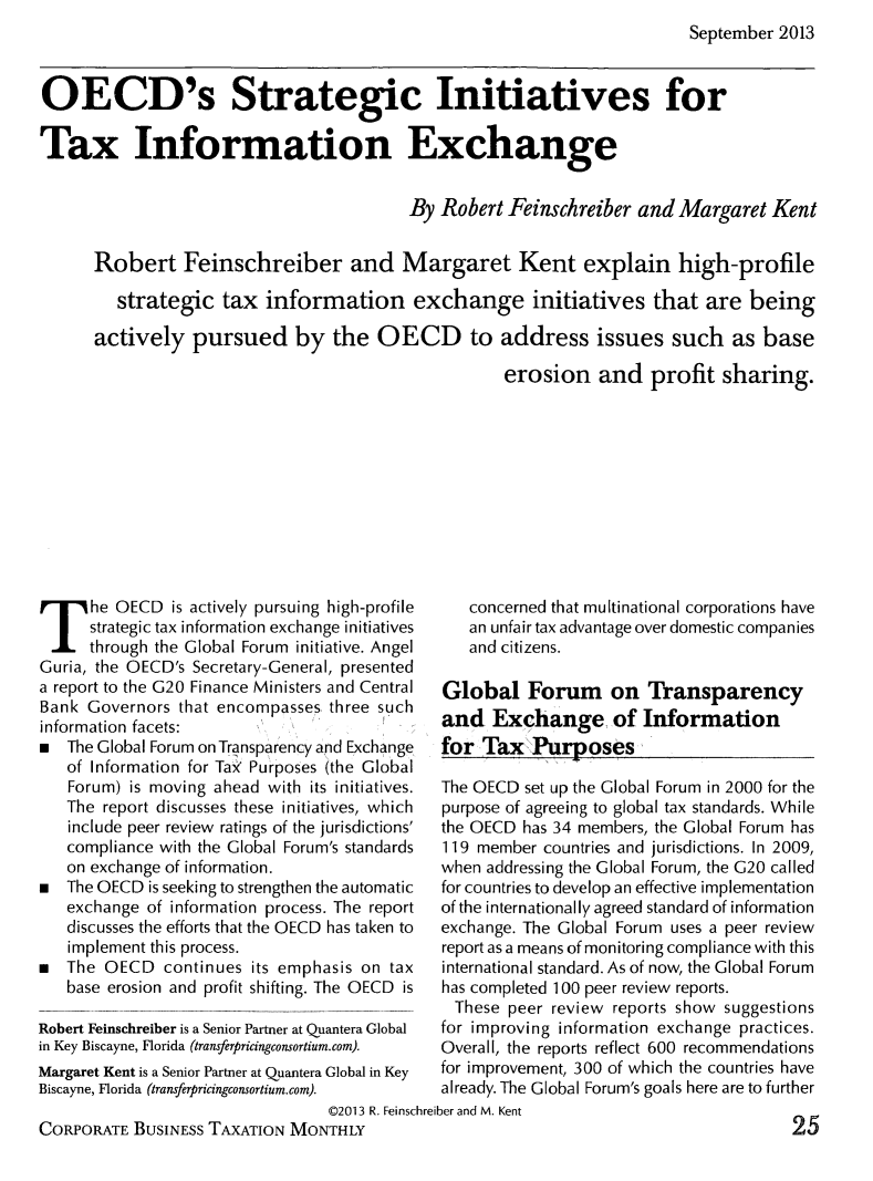 handle is hein.journals/corbus14 and id is 569 raw text is: September 2013

OECD's Strategic Initiatives for
Tax Information Exchange
By Robert Feinschreiber and Margaret Kent
Robert Feinschreiber and Margaret Kent explain high-profile
strategic tax information exchange initiatives that are being
actively pursued by the OECD to address issues such as base
erosion and profit sharing.

he OECD is actively pursuing high-profile
strategic tax information exchange initiatives
through the Global Forum initiative. Angel
Guria, the OECD's Secretary-General, presented
a report to the G20 Finance Ministers and Central
Bank Governors that encompasses three such
information facets:
  The Global Forum on Transparency and Exchange
of Information for Tax Purposes (the Global
Forum) is moving ahead with its initiatives.
The report discusses these initiatives, which
include peer review ratings of the jurisdictions'
compliance with the Global Forum's standards
on exchange of information.
*  The OECD is seeking to strengthen the automatic
exchange of information process. The report
discusses the efforts that the OECD has taken to
implement this process.
*  The OECD continues its emphasis on tax
base erosion and profit shifting. The OECD is
Robert Feinschreiber is a Senior Partner at Quantera Global
in Key Biscayne, Florida (transferpricingconsortium.com).
Margaret Kent is a Senior Partner at Quantera Global in Key
Biscayne, Florida (transferpricingconsortium.com).

concerned that multinational corporations have
an unfair tax advantage over domestic companies
and citizens.
Global Forum on Transparency
and Exchange of Information
for Tax Purposes
The OECD set up the Global Forum in 2000 for the
purpose of agreeing to global tax standards. While
the OECD has 34 members, the Global Forum has
119 member countries and jurisdictions. In 2009,
when addressing the Global Forum, the G20 called
for countries to develop an effective implementation
of the internationally agreed standard of information
exchange. The Global Forum uses a peer review
report as a means of monitoring compliance with this
international standard. As of now, the Global Forum
has completed 100 peer review reports.
These peer review reports show suggestions
for improving information exchange practices.
Overall, the reports reflect 600 recommendations
for improvement, 300 of which the countries have
already. The Global Forum's goals here are to further

©2013 R. Feinschreiber and M. Kent
CORPORATE BUSINESS TAXATION MONTHLY

25



