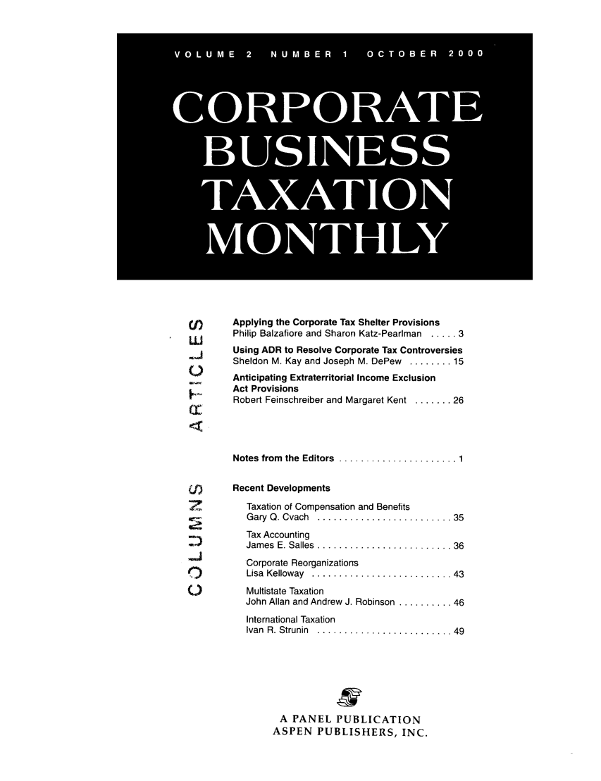 handle is hein.journals/corbus2 and id is 1 raw text is: (j)     Applying the Corporate Tax Shelter Provisions
Uj      Philip Balzafiore and Sharon Katz-Pearlman ..... 3
Using ADR to Resolve Corporate Tax Controversies
Sheldon M. Kay and Joseph M. DePew ........ 15
Anticipating Extraterritorial Income Exclusion
Act Provisions
Robert Feinschreiber and Margaret Kent ....... 26
Notes  from  the  Editors  ...................... 1
j       Recent Developments
Taxation of Compensation and Benefits
Gary  Q. Cvach  ......................... 35
Tax Accounting
Jam es  E. Salles  ......................... 36
Corporate Reorganizations
e          Lisa  Kelloway  .......................... 43
O          Multistate Taxation
John Allan and Andrew J. Robinson .......... 46
International Taxation
Ivan  R. Strunin  ......................... 49
A PANEL PUBLICATION
ASPEN PUBLISHERS, INC.

V 0 L U M E  2  N U M B E R  1  0 C T 0 B E R  2 0 0 0
CORPORAT
BUSINESS
TAXATION
MONTHLY


