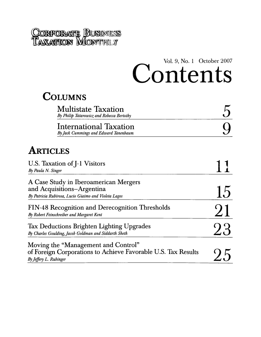 handle is hein.journals/corbus9 and id is 1 raw text is: Vol. 9, No. 1 October 2007
Contents

COLUMNS

Multistate Taxation
By Philip.Tatarowicz and Rebecca Bertothy

International Taxation
ByJack Cummings and Edward Tanenbaum

5

9

ARTICLES

U.S. Taxation ofJ-1 Visitors
By Paula N. Singer

1

A Case Study in Iberoamerican Mergers
and Acquisitions-Argentina
By Patricia Rubirosa, Lucio Giaimo and Violeta Lagos                  15
FIN-48 Recognition and Derecognition Thresholds
By Robert Feinschreiber and Margaret Kent                            2   1
Tax Deductions Brighten Lighting Upgrades
By Charles GouldingJacob Goldman and Siddarth Sheth                 23
Moving the Management and Control
of Foreign Corporations to Achieve Favorable U.S. Tax Results
ByJeffery L. Rubinger


