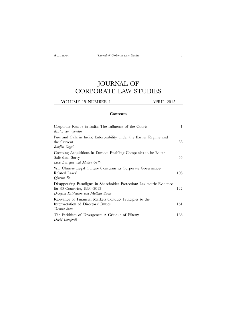 handle is hein.journals/corplstd15 and id is 1 raw text is: 












Journal of Corporate Law Studies


                       JOURNAL OF

            CORPORATE LAW STUDIES

    VOLUME 15 NUMBER 1                               APRIL   2015


                              Contents


Corporate Rescue in India: The Influence of the Courts               1
1istin van Zwieten
Puts and Calls in India: Enforceability under the Earlier Regime and
the Current                                                        33
Ranjini Gogoi
Creeping Acquisitions in Europe: Enabling Companies to be Better
Safe than Sorry                                                    55
Luca Enriques and Matteo Gatti
Will Chinese Legal Culture Constrain its Corporate Governance-
Related Laws?                                                     103
Qngxiu Bu
Disappearing Paradigms in Shareholder Protection: Leximetric Evidence
for 30 Countries, 1990-2013                                       127
Dionysia Katelouzou and Mathias Siems
Relevance of Financial Markets Conduct Principles to the
Interpretation of Directors' Duties                               161
Victoria Stace
The Fetishism of Divergence: A Critique of Piketty                183
David Campbell


April 2015


i


