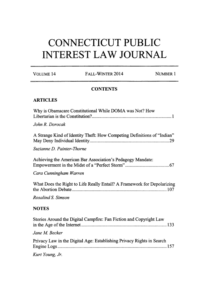 handle is hein.journals/cpilj14 and id is 1 raw text is: 







      CONNECTICUT PUBLIC

    INTEREST LAW JOURNAL


VOLUME 14            FALL-WINTER 2014             NUMBER 1


                        CONTENTS

ARTICLES

Why is Obamacare Constitutional While DOMA was Not? How
Libertarian  is the  Constitution? ................................................................... 1
John R. Dorocak

A Strange Kind of Identity Theft: How Competing Definitions of Indian
M ay Deny Individual Identity ..............................................................  29
Suzianne D. Painter-Thorne

Achieving the American Bar Association's Pedagogy Mandate:
Empowerment in the Midst of a Perfect Storm ............................... 67
Cara Cunningham Warren

What Does the Right to Life Really Entail? A Framework for Depolarizing
the A bortion  D ebate ................................................................................ 107
Rosalind S. Simson

NOTES

Stories Around the Digital Campfire: Fan Fiction and Copyright Law
in the  A ge  of the  Internet ........................................................................ 133
Jane M Becker
Privacy Law in the Digital Age: Establishing Privacy Rights in Search
E ngine  L ogs  ............................................................................................ 157
Kurt Young, Jr.


