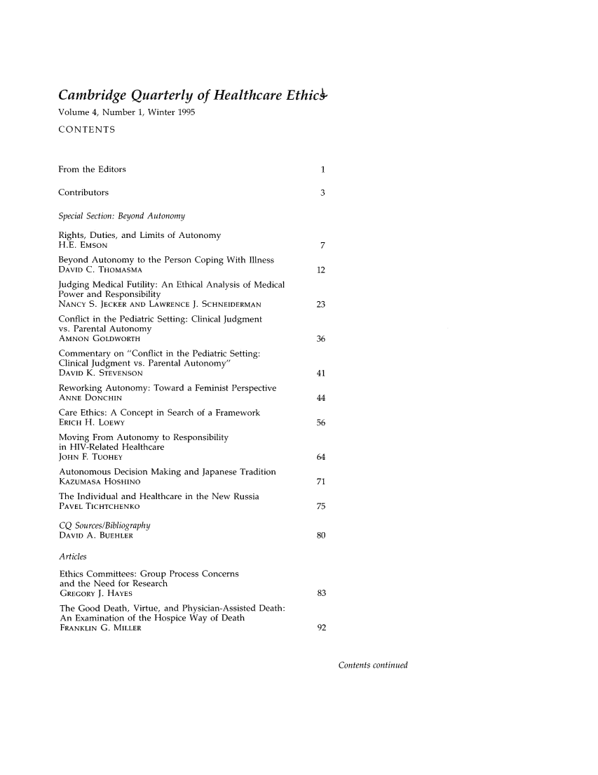 handle is hein.journals/cqhe4 and id is 1 raw text is: 








Cambridge Quarterly of Healthcare Ethics-
Volume 4, Number 1, Winter 1995

CONTENTS



From the Editors                                         1

Contributors                                             3

Special Section: Beyond Autonomy

Rights, Duties, and Limits of Autonomy
H.E. EMSON                                               7
Beyond Autonomy to the Person Coping With Illness
DAVID C. THOMASMA                                       12
Judging Medical Futility: An Ethical Analysis of Medical
Power and Responsibility
NANCY S. JECKER AND LAWRENCE J. SCHNEIDERMAN            23
Conflict in the Pediatric Setting: Clinical Judgment
vs. Parental Autonomy
AMNON GOLDWORTH                                         36
Commentary on Conflict in the Pediatric Setting:
Clinical Judgment vs. Parental Autonomy
DAVID K. STEVENSON                                      41
Reworking Autonomy: Toward a Feminist Perspective
ANNE DONCHIN                                            44
Care Ethics: A Concept in Search of a Framework
ERICH H. LOEWY                                          56
Moving From Autonomy to Responsibility
in HIV-Related Healthcare
JOHN F. TUOHEY                                          64
Autonomous Decision Making and Japanese Tradition
KAZUMASA HoSHINO                                        71
The Individual and Healthcare in the New Russia
PAVEL TICHTCHENKO                                       75

CQ Sources/Bibliography
DAVID A. BUEHLER                                        80

Articles

Ethics Committees: Group Process Concerns
and the Need for Research
GREGORY J. HAYES                                        83
The Good Death, Virtue, and Physician-Assisted Death:
An Examination of the Hospice Way of Death
FRANKLIN G. MILLER                                      92


Contents continued


