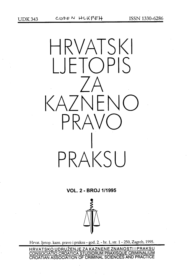 handle is hein.journals/cranmscip2 and id is 1 raw text is: 







      H RVATS KI


      LJETOPIS


              ZA


    KAZN ENO


         PRAVO


                  I


        P RAKS U



           VOL. 2 - BROJ 1/1995








Hrvat. jetop. kazn. pravo i praksu - god. 2. - br. 1, str. 1 - 250, Zagreb, 1995.
HRVATSKO UDRUZENJE ZA KAZNENE ZNANOSTI I PRAKSU
CONSOCIATIO CROATICA STUDIORUM PRAXISQUE CRIMINALIUM
CROATIAN ASSOCIATION OF CRIMINAL SCIENCES AND PRACTICE


C-0 S) c NJ PrL, K P-15-4


ISSN 1330-6286


UDK 343


