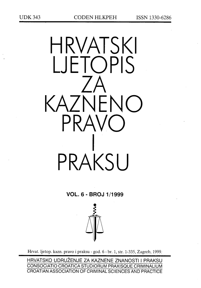 handle is hein.journals/cranmscip6 and id is 1 raw text is: 






      H RVATS KI


      LJETOPIS


              ZA


     KAZNENO


         PRAVO


                 I


        PRAKSU



          VOL. 6 - BROJ 1/1999








Hrvat. ljetop. kazn. pravo i praksu - god. 6 - br. 1, str. 1-335, Zagreb, 1999.
HRVATSKO UDRUZENJE ZA KAZNENE ZNANOSTI I PRAKSU
CONSOCIATIO CROATICA STUDIORUM PRAXISQUE CRIMINALIUM
CROATIAN ASSOCIATION OF CRIMINAL SCIENCES AND PRACTICE


UDK 343


CODEN HLKPEH


ISSN 1330-6286


