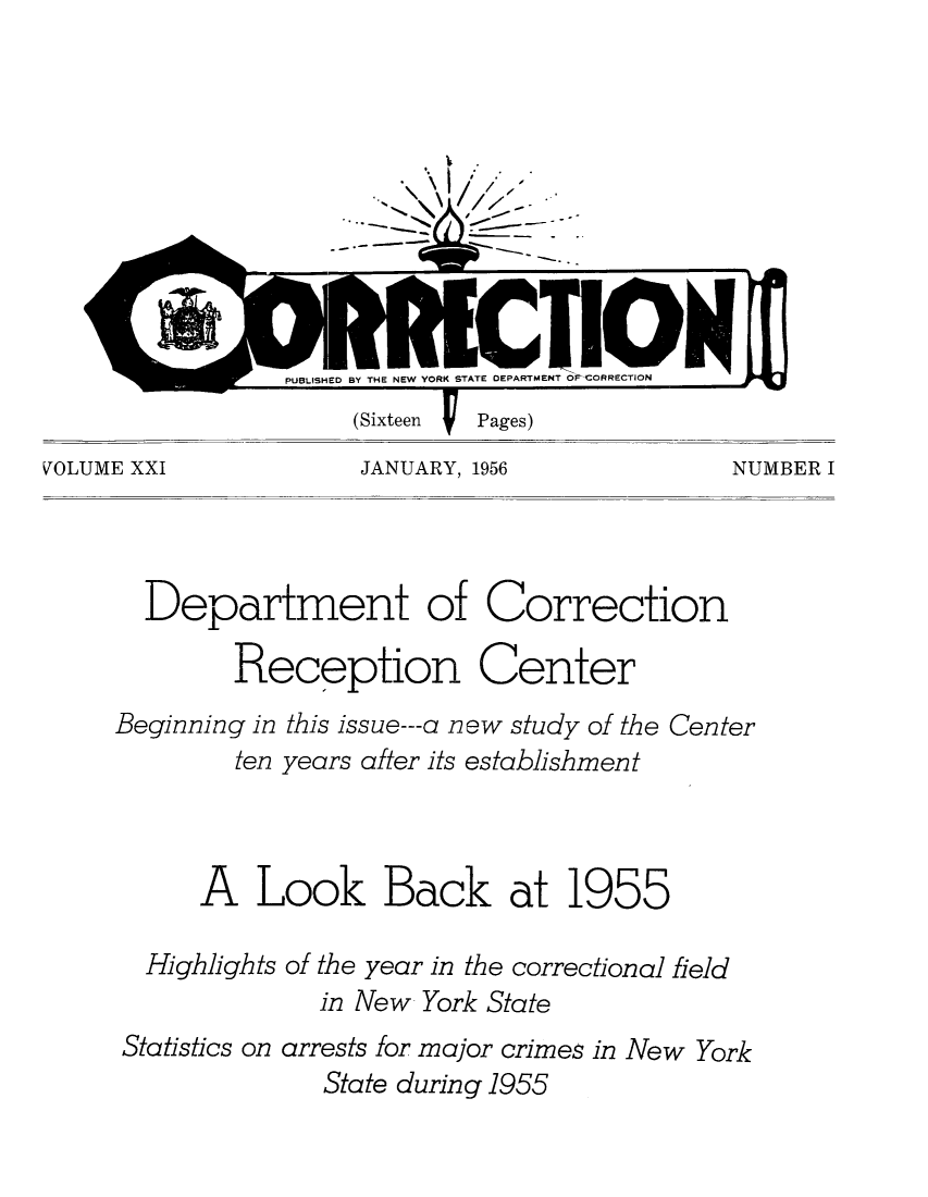 handle is hein.journals/crecton21 and id is 1 raw text is: VOLUME XXI           JANUARY, 1956            NUMBER I

Department of Correction
Reception Center
Beginning in this issue---a new study of the Center
ten years after its establishment
A Look Back at 1955
Highlights of the year in the correctional field
in New York State
Statistics on arrests for major crimes in New York
State during 1955


