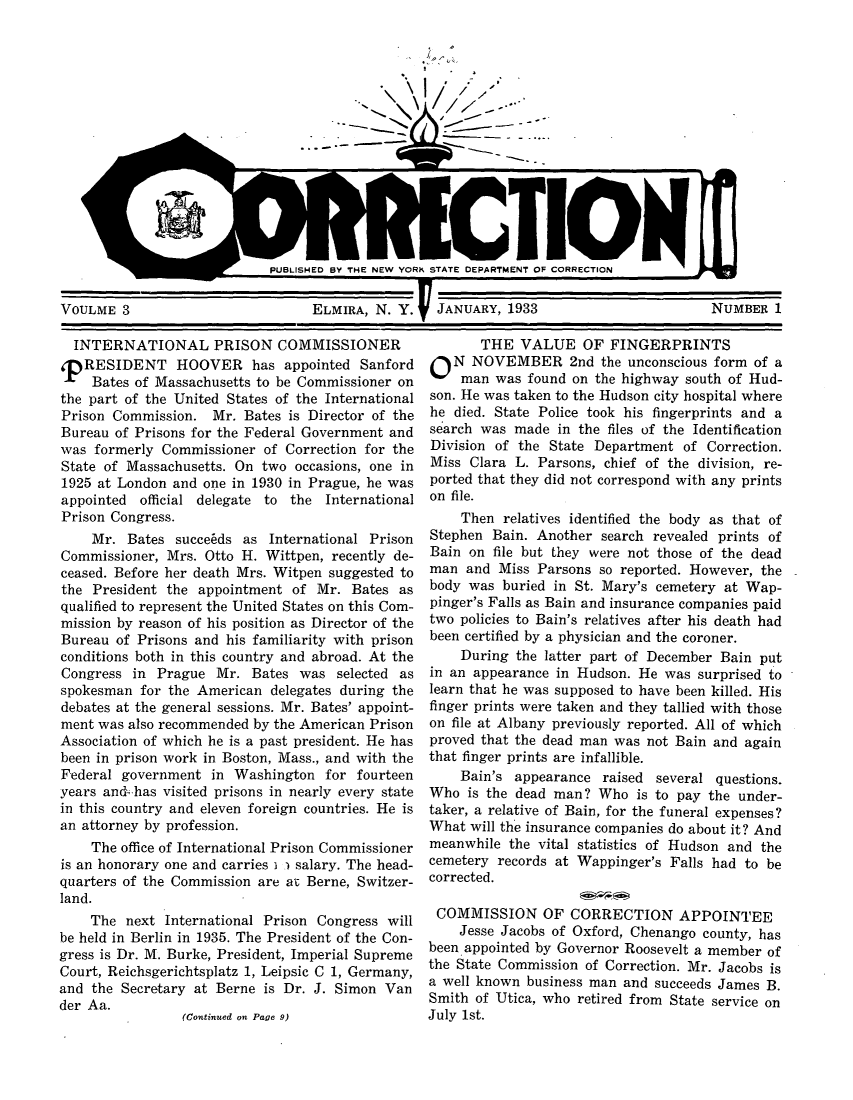 handle is hein.journals/crecton3 and id is 1 raw text is: XI,,
~ r>I.

PUBLISHED BY THE NEW YORK STATE DEPARTMENT OF CORRECTION

VOULME 3                       ELMIRA, N. Y.  JANUARY, 1933

INTERNATIONAL PRISON COMMISSIONER
T RESIDENT HOOVER has appointed Sanford
Bates of Massachusetts to be Commissioner on
the part of the United States of the International
Prison Commission. Mr. Bates is Director of the
Bureau of Prisons for the Federal Government and
was formerly Commissioner of Correction for the
State of Massachusetts. On two occasions, one in
1925 at London and one in 1930 in Prague, he was
appointed official delegate to the International
Prison Congress.
Mr. Bates succe~ds as International Prison
Commissioner, Mrs. Otto H. Wittpen, recently de-
ceased. Before her death Mrs. Witpen suggested to
the President the appointment of Mr. Bates as
qualified to represent the United States on this Com-
mission by reason of his position as Director of the
Bureau of Prisons and his familiarity with prison
conditions both in this country and abroad. At the
Congress in Prague Mr. Bates was selected as
spokesman for the American delegates during the
debates at the general sessions. Mr. Bates' appoint-
ment was also recommended by the American Prison
Association of which he is a past president. He has
been in prison work in Boston, Mass., and with the
Federal government in Washington for fourteen
years and has visited prisons in nearly every state
in this country and eleven foreign countries. He is
an attorney by profession.
The office of International Prison Commissioner
is an honorary one and carries i . salary. The head-
quarters of the Commission are at Berne, Switzer-
land.
The next International Prison Congress will
be held in Berlin in 1935. The President of the Con-
gress is Dr. M. Burke, President, Imperial Supreme
Court, Reichsgerichtsplatz 1, Leipsic C 1, Germany,
and the Secretary at Berne is Dr. J. Simon Van
der Aa.
(Continued on Pave 9)

THE VALUE OF FINGERPRINTS
O N NOVEMBER 2nd the unconscious form of a
man was found on the highway south of Hud-
son. He was taken to the Hudson city hospital where
he died. State Police took his fingerprints and a
search was made in the files of the Identification
Division of the State Department of Correction.
Miss Clara L. Parsons, chief of the division, re-
ported that they did not correspond with any prints
on file.
Then relatives identified the body as that of
Stephen Bain. Another search revealed prints of
Bain on file but they were not those of the dead
man and Miss Parsons so reported. However, the
body was buried in St. Mary's cemetery at Wap-
pinger's Falls as Bain and insurance companies paid
two policies to Bain's relatives after his death had
been certified by a physician and the coroner.
During the latter part of December Bain put
in an appearance in Hudson. He was surprised to
learn that he was supposed to have been killed. His
finger prints were taken and they tallied with those
on file at Albany previously reported. All of which
proved that the dead man was not Bain and again
that finger prints are infallible.
Bain's appearance raised several questions.
Who is the dead man? Who is to pay the under-
taker, a relative of Bain, for the funeral expenses?
What will the insurance companies do about it? And
meanwhile the vital statistics of Hudson and the
cemetery records at Wappinger's Falls had to be
corrected.
COMMISSION OF CORRECTION APPOINTEE
Jesse Jacobs of Oxford, Chenango county, has
been appointed by Governor Roosevelt a member of
the State Commission of Correction. Mr. Jacobs is
a well known business man and succeeds James B.
Smith of Utica, who retired from State service on
July 1st.

0

NUMBER 1

I


