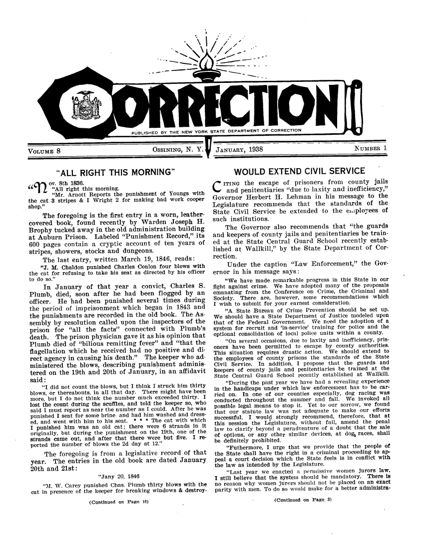 handle is hein.journals/crecton8 and id is 1 raw text is: I,,,,
--U)--- - -
- - -;~

PUBLISHED BY THE NEW YORK STATE DEPARTMENT OF CORRECTION

OSSINING, N. Y.  JANUARY, 1938

ALL RIGHT THIS MORNING
ov. 8th 1836.
All right this morning.
Mr. Arnott Reports the punishment of Youngs with
the cat 3 stripes & I Wright 2 for making bad work cooper
shop.
The foregoing is the first entry in a worn, leather-
covered book, found recently by Warden Joseph H.
Brophy tucked away in the old administration building
at Auburn Prison. Labeled Punishment Record, its
600 pages contain a cryptic account of ten years of
stripes, showers, stocks and dungeons.
The last entry, written March 19, 1846, reads:
J. M. Chaldon punished Charles Conlon four blows with
the cat for refusing to take his seat as directed by his officer
to do so.
In January of that year a convict, Charles S.
Plumb, died, soon after he had been flogged by an
officer. He had been punished several times during
the period of imprisonment which began in 1843 and
the punishments are recorded in the old book. The As-
sembly by resolution called upon the inspectors of the
prison for all the facts connected with Plumb's
death. The prison physician gave it as his opinion that
Plumb died of bilious remitting fever and that the
flagellation which he received had no positive and di-
rect agency in causing his death. The keeper who ad-
ministered the blows, describing punishment adminis-
tered on the 19th and 20th of January, in an affidavit
said:
I did not count the blows, but I think I struck him thirty
blows, or thereabouts, in all that day. There might have been
more, but I do not think the number much exceeded thirty. I
lost the count during the scuffles, and told the keeper so, who
said I must report as near the number as I could. After he was
punished I sent for some brine and had him washed and dress-
ed, and went with him to his seat. * * * The cat with which
I punished him was an old cat; there were 6 strands in It
originally, but during the punishment on the 19th, one of the
strands came out, and after that there were but five. I re-
ported the number of blows the 2d day at 12.
The foregoing is from a legislative record of that
year. The entries in the old book are dated January
20th and 21st:
Jany 20, 1846
1. W. Carey punished Chas. Plumb thirty blows with the
cat in presence of the keeper for breaking windows & destroy-
(Continued on Page 10)

WOULD EXTEND CIVIL SERVICE
CITING the escape of prisoners from county jails
and penitentiaries due to laxity and inefficiency,
Governor Herbert H. Lehman in his message to the
Legislature recommends that the standards of the
State Civil Service be extended to the eiaployees of
such institutions.
The Governor also recommends that the guards
and keepers of county jails and penitentiaries be train-
ed at the State Central Guard School recently estab-
lished at Wallkill, by the State Department of Cor-
rection.
Under the caption Law Enforcement, the Gov-
ernor in his message says:
We have made remarkable progress in this State in our
fight against crime. We have adopted many of the proposals
emanating from the Conference on Crime, the Criminal and
Society. There are, however, some recommendations which
I wish to submit for your earnest consideration.
A State Bureau of Crime Prevention should be set up.
We should have a State Department of Justice modeled upon
that of the Federal Government. We need the adoption of a
system for recruit and 'in-service' training for police and the
optional consolidation of local police units within a county.
On several occasions, due to laxity and inefficiency, pris-
oners have been permitted to escape by county authorities.
This situation requires drastic action. We should extend to
the employees of county prisons the standards of the State
Civil Service. In addition, I propose that the guards and
keepers of county jails and penitentiaries be trained at the
State Central Guard School recently established at Wallkill.
During the past year we have had a revealing experience
in the handicaps under which law enforcement has to be car-
ried on. In one of our counties especially, dog racing was
conducted throughout the summer and fall. We invoked all
possible legal means to stop it. Yet to our sorrow, we found
that our statute law was not adequate to make our efforts
successful. I would strongly recommend, therefore, that at
this session the Legislature, without fail, amend the penal
law to clarify beyond a peradventure of a doubt that the sale
of options, or any other similar devices, at dog, races, shall
be definitely prohibited.
Futhermore, I urge that we provide that the people of
the State shall have the right in a criminal proceeding to ap-
peal a court decision which the State feels is in conflict with
the law as intended by the Legislature.
Last year we enacted a permissive women jurors law.
I still believe that the system should be mandatory. There is
no reason why women jurors should not be placed on an exact
parity with men. To do so would make for a better administra-
(Continued on Page. 3)

VOLUME 8

NUMBER 1


