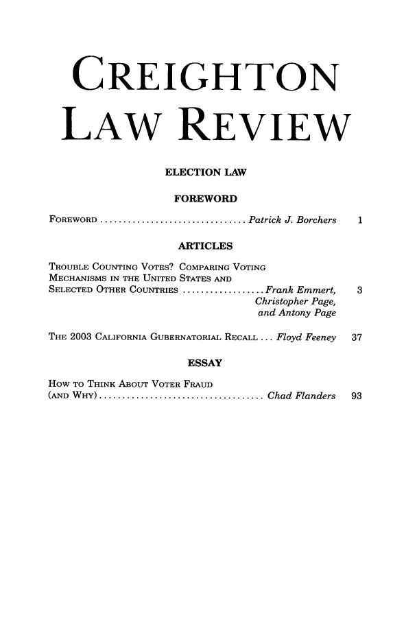 handle is hein.journals/creigh41 and id is 1 raw text is: CREIGHTON
LAW REVIEW
ELECTION LAW
FOREWORD
FOREWORD  ................................ Patrick  J. Borchers
ARTICLES
TROUBLE COUNTING VOTES? COMPARING VOTING
MECHANISMS IN THE UNITED STATES AND
SELECTED OTHER COUNTRIES .................. Frank Emmert,  3
Christopher Page,
and Antony Page
THE 2003 CALIFORNIA GUBERNATORIAL RECALL ... Floyd Feeney  37
ESSAY
HOW TO THINK ABOUT VOTER FRAUD
(AND  W HY) .................................... Chad  Flanders  93


