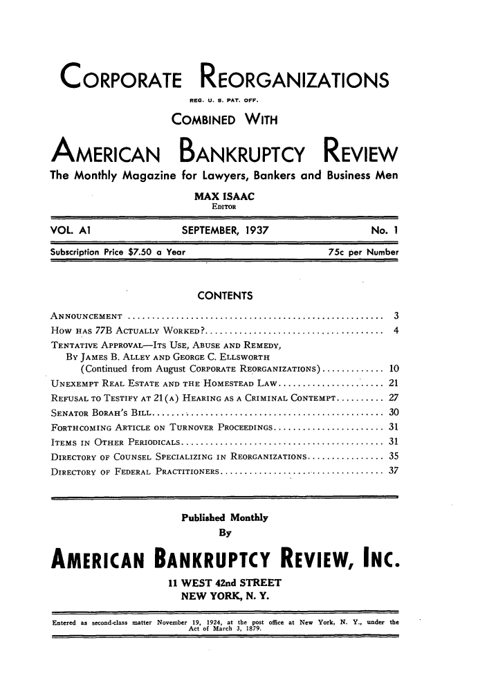 handle is hein.journals/creoramb1 and id is 1 raw text is: CORPORATE REORGANIZATIONS
REG. U. S. PAT. OFF.
COMBINED WITH
AMERICAN BANKRUPTCY REVIEW
The Monthly Magazine for Lawyers, Bankers and Business Men
MAX ISAAC
EDITOR
VOL. Al                     SEPTEMBER, 1937                          No. 1
Subscription Price $7.50 a Year                             75c per Number
CONTENTS
A NNOUNCEMENT    .....................................................    3
How HAs 77B ACTUALLY WORKED? ........................................ 4
TENTATIVE APPROVAL-ITS USE, ABUSE AND REMEDY,
BY JAMES B. ALLEY AND GEORGE C. ELLSWORTH
(Continued from August CORPORATE REORGANIZATIONS) ............. 10
UNEXEMPT REAL ESTATE AND THE HOMESTEAD LAW ....................... 21
REFUSAL TO TESTIFY AT 21(A) HEARING AS A CRIMINAL CONTEMPT .......... 27
SENATOR  BORAH'S  BILL .................................................  30
FORTHCOMING ARTICLE ON TURNOVER PROCEEDINGS ........................ 31
ITEMS IN OTHER PERIODICALS ............................................. 31
DIRECTORY OF COUNSEL SPECIALIZING IN REORGANIZATIONS ................ 35
DIRECTORY OF FEDERAL PRACTITIONERS .................................... 37
Published Monthly
By
AMERICAN BANKRUPTCY REVIEW, INC.
11 WEST 42nd STREET
NEW YORK, N. Y.
Entered as second-class matter November 19, 1924, at the post office at New York, N. Y., under the
Act of March 3, 1879.


