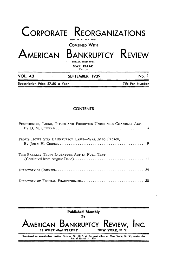 handle is hein.journals/creoramb3 and id is 1 raw text is: CORPORATE REORGANIZATIONS
REG. U. S. PAT. OFF.
COMBINED WITH
AMERICAN BANKRUPTCY REVIEW
ESTABLISHED 1924
MAX ISAAC
EDITOR
VOL. A3              SEPTEMBER, 1939               No. 1
Subscription Price $7.50 a Year             75c Per Number

CONTENTS

PREFERENCES, LIENS, TITLES AND PRIORITIES UNDER THE CHANDLER ACT,
By  D .  M .  O LDHAM  ................................................  3
PROFIT HOPES STIR BANKRUPTCY CASES-WAR ALSO FACTOR,
By  JOHN  H .  CRIDER  ...............................................  9
THE BARKLEY TRUST INDENTURE ACT IN FULL TEXT
(Continued  from  August Issue) ......................................  11
DIRECTORY  OF  COUNSEL ................................................  29
DIRECTORY OF FEDERAL PRACTITIONERS ................................... 30

Published Monthly
By
AMERICAN BANKRUPTCY REVIEW, INC.
11 WEST 42nd STREET           NEW YORK, N. Y.
Reentered as second-class ratter October 30, 1937, at the post office at New York, N. Y., under the
Act of March 3. 1879.


