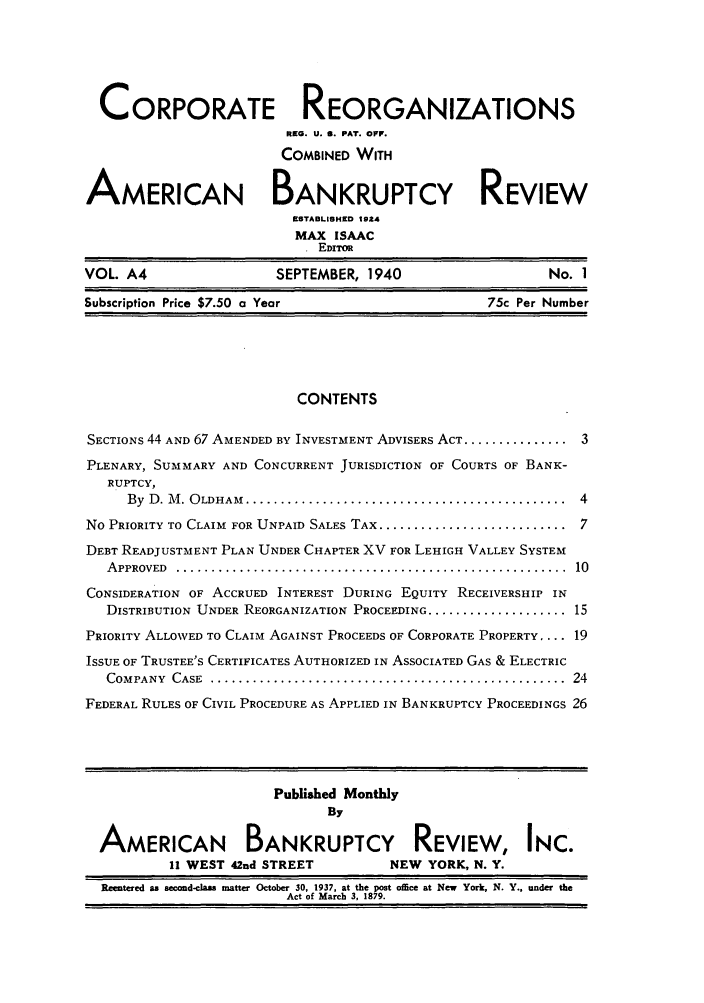 handle is hein.journals/creoramb4 and id is 1 raw text is: CORPORATE REORGANIZATIONS
REQ. U. S. PAT. OFF.
COMBINED WITH
AMERICAN BANKRUPTCY REVIEW
ESTABLISHED 194
MAX ISAAC
EDITOR
VOL. A4                    SEPTEMBER, 1940                        No. 1
Subscription Price $7.50 a Year                          75c Per Number
CONTENTS
SECTIONS 44 AND 67 AMENDED BY INVESTMENT ADVISERS ACT .................. 3
PLENARY, SUMMARY AND CONCURRENT JURISDICTION OF COURTS OF BANK-
RUPTCY,
By  D . M . O LDHAM  ..............................................  4
No PRIORITY TO CLAIM FOR UNPAID SALES TAX ........................... 7
DEBT READJUSTMENT PLAN UNDER CHAPTER XV FOR LEHIGH VALLEY SYSTEM
A PPROVED  ........................................................  10
CONSIDERATION OF ACCRUED INTEREST DURING EQUITY RECEIVERSHIP IN
DISTRIBUTION UNDER REORGANIZATION PROCEEDING ........................ 15
PRIORITY ALLOWED TO CLAIM AGAINST PROCEEDS OF CORPORATE PROPERTY .... 19
ISSUE OF TRUSTEE'S CERTIFICATES AUTHORIZED IN ASSOCIATED GAS & ELECTRIC
COMPANY  CASE  ...................................................  24
FEDERAL RULES OF CIVIL PROCEDURE AS APPLIED IN BANKRUPTCY PROCEEDINGS 26
Published Monthly
By
AMERICAN BANKRUPTCY REVIEW, INC.
II WEST 42nd STREET            NEW YORK, N. Y.
Reentered as second-class matter October 30, 1937, at the post office at New York, N. Y., under the
Act of March 3, 1879.


