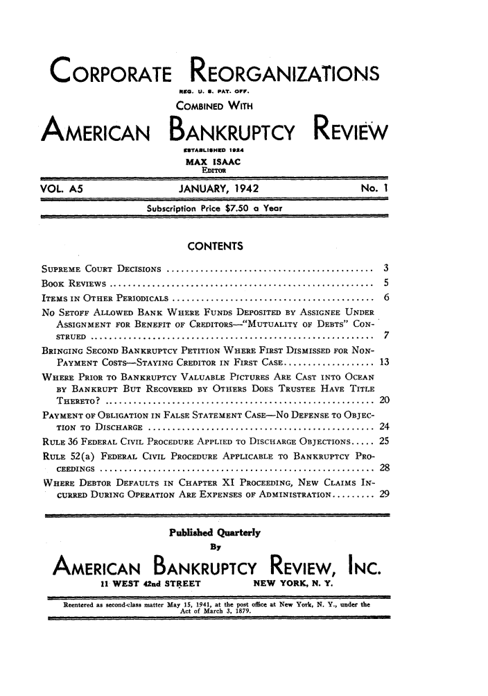 handle is hein.journals/creoramb5 and id is 1 raw text is: CORPORATE REORGANIZATIONS
Rea. U. 0. PAT. OFF.
COMBINED WITH
AMERICAN BANKRUPTCY REVIEW
99TABLISHWO 1024
MAX ISAAC
E;.,,
VOL. A5                      JANUARY, 1942                          No. 1
Subscription Price $7.50 a Year
CONTENTS
SUPREME COURT DECISIONS ............................................... 3
BOOK  REVIEWS  .......................................................  5
ITEMS IN  OTHER PERIODICALS ..........................................  6
No SETOFF ALLOWED BANK WHERE FUNDS DEPOSITED BY ASSIGNEE UNDER
ASSIGNMENT FOR BENEFIT OF CREDITORS-MUTUALITY OF DEBTS CON-
STRUED  ...........................................................  7
BRINGING SECOND BANKRUPTCY PETITION WHERE FIRST DISMISSED FOR NON-
PAYMENT COSTS-STAYING CREDITOR IN FIRST CASE .................... 13
WHERE PRIOR TO BANKRUPTCY VALUABLE PICTURES ARE CAST INTO OCEAN
BY BANKRUPT BUT RECOVERED BY OTHERS DOES TRUSTEE HAVE TITLE
THERETO?  ........................................................  20
PAYMENT OF OBLIGATION IN FALSE STATEMENT CASE-NO DEFENSE TO OBJEC-
TION  TO  DISCHARGE  ................................................  24
RULE 36 FEDERAL CIVIL PROCEDURE APPLIED TO DISCHARGE OBJECTIONS ..... 25
RULE 52(a) FEDERAL CIVIL PROCEDURE APPLICABLE TO BANKRUPTCY PRO-
CEEDINGS  .........................................................  28
WHERE DEBTOR DEFAULTS IN CHAPTER XI PROCEEDING, NEW CLAIMS IN-
CURRED DURING OPERATION ARE EXPENSES OF ADMINISTRATION ......... 29
Published Quarterly
By
AMERICAN BANKRUPTCY REVIEW, INC.
11 WEST 42nd STREET             NEW YORK, N. Y.
Reentered as second-class matter May 15, 1941, at the post office at New York, N. Y., under the
Act of March 3, 1879.



