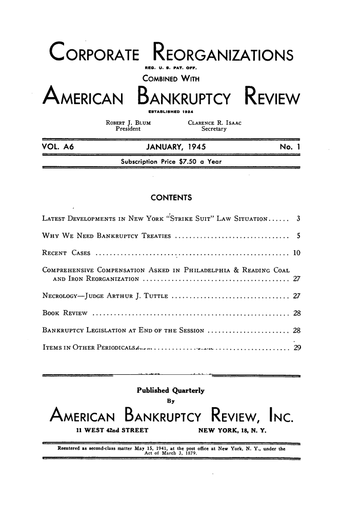 handle is hein.journals/creoramb6 and id is 1 raw text is: CORPORATE REORGANIZATIONS
RMC. U. S. PAT. OFF.
COMBINED WITH
AMERICAN BANKRUPTCY REVIEW
EUTABLISHED 1924
ROBERT J. BLUM         CLARENCE R. ISAAC
President                Secretary
VOL. A6                       JANUARY, 1945                         No. 1
Subscription Price $7.50 a Year
CONTENTS
LATEST DEVELOPMENTS IN NEW YORK STRIKE SUIT LAW SITUATION ...... 3
WHY WE NEED BANKRUPTCY TREATIES ................................... 5
R ECENT  CASES  ......................................................  10
COMPREHENSIVE COMPENSATION ASKED IN PHILADELPHIA & READING COAL
AND  IRON  REORGANIZATION  .........................................  27
NECROLOGY-JUDGE ARTHUR J. TUTTLE ................................... 27
BOOK  R EVIEW   .......................................................  28
BANKRUPTCY LEGISLATION AT END OF THE SESSION ........................ 28
ITEMS IN OTHER PERIODICALSA .......................................... 29
Published Quarterly
By
AMERICAN BANKRUPTCY REVIEW, INC.
11 WEST 42nd STREET                NEW YORK, 18, N. Y.
Reentered as second-class matter May 15, 1941, at the post office at New York, N. Y., under the
Act of March 3, 1879.


