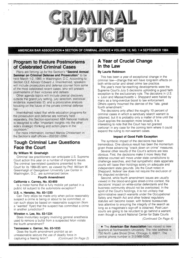 handle is hein.journals/crijust12 and id is 1 raw text is: 





CRIMINAL




          IUSTI J


Program to Feature Postmortems
of  Celebrated Criminal Cases
  Plans are firming up for the Section's Second Annual
Seminar on  Criminal Defense and Prosecution to be
held March 1-2 1985 in Washington, D.C According to
Section CLE Advisor Edward J. Imw.nkelred. speakers
wi  include prosecutors and defense coMsel from some
of the most celebrated recent cases, who will present
postmortems of their victories and defeats
  Other agenda topics wil include pretrial discovery
outside the grand jury setting, jury selection  statistical
evidence, eyewitness ID, and a provocative analysis
focusing on the future of the private criminal defense
bar.
  Imwinkelried noted that while education programs for
the prosecution and defense are normalv held
separately, this Section sponsored ABA National Institute
is designed to offer important insights  nto the other
side s strategic thinking and action plans in the
courtroom.
  For more information, contact Marcia Christensen in
the Section s staff off ices-202 331-2260

Tough Criminal Law Questions
Face the Court
By William W. Greehalgh
  Criminal law practitioners can anticipate U.S. Supreme
Court action this year on a number of important issues.
The criminal law-related questions presented to the
Court for its 1984-85 term, as viewed by Prof. William W.
Greenhalgh of Georgetown University Law Center in
Washington, D.C., are summarized below.
                 Fourth Amendment
California v. Carney, No. 83-859
  Is a motor home that is fully mobile yet parked in a
public lot subject to the automobile exception?
U.S. v. Hensley, No. 83-1330
  Can  Terry stops be made only when police reasonably
suspect a crime is being or about to be committed, or
can such stops be based on reasonable suspicion (from
a wanted flyer) that the suspect has committed a crime
in another jurisdiction?
Winston  v. Lee, No. 83-1334
  Does  involuntary surgery involving general anesthesia
used to remove a bullet from a suspected felon violate
the fourth amendment?
Tennessee  v. Garner, No. 83-1035
  Does  the fourth amendment prohibit as an
unreasonable seizure the use of deadly force in
capturing a fleeing felon?  (Continued   On Page  2)


A  Year of Crucial Change
in  the  Law
By Laurie Robinson
  This has been a year of exceptional change in the
criminal law-change that will have long-term effects on
both white-collar and street crime law practice.
  The year's most far-reaching developments were the
Supreme  Court's July 5 decisions upholding a good faith
exception to the exclusionary rule. The decisions in U.S.
v. Leon and Massachusetts v. Sheppard were hailed by
many  as a long-overdue boost to law enforcement.
Others openly mourned the demise of the late, great
fourth amendment.
  The decisions only affect the roughly 10 percent of
criminal cases in which a sanctuary search warrant is
obtained, but it is probably only a matter of time until the
Court applies the exception more broadly. It is
interesting to note that the Court has not granted
certiorari in any case for the coming term where it could
expand the ruling to non-warrant cases.
           Impact of Good Faith Exception
  The symbolic impact of the decisions has been
tremendous. One obvious result has been the momentum
given those advancing crack down on crime measures.
  Several other results of the Court's actions are less
obvious. First, the decisions make it more likely that
defense counsel will move under state constitutions to
challenge searches, and that sympathetic state appellate
courts will base their holdings solely on adequate and
independent state grounds. (As the Court noted in
Sheppard, federal law does not require the exclusion of
the disputed evidence.)
  Second, while fourth amendment issues are usually
viewed in the blood-and-gore street-crime context, the
decisions' impact on white-collar defendants and the
business community should not be overlooked. In the
spirit of the Court's holdings, it is not unlikely that
administrative search warrants under the Occupational
Safety and Health Act and other federal regulatory
statutes will become looser, with federal bureaucrats
less attentive to ensuring the integrity of the search as
long as a magistrate's sign-off is obtained. Post-Leon
courts are going to be reluctant to go behind a warrant,
even though a recent National Center for State Courts
                               (Continued On Page 4)

  * The American  Bar Association has moved to new
quarters at Northwestern University. The new address is
750 North Lake Shore Drive, Chicago, IL 60611 The
cenral phone nhmber  is 312 988-5000


