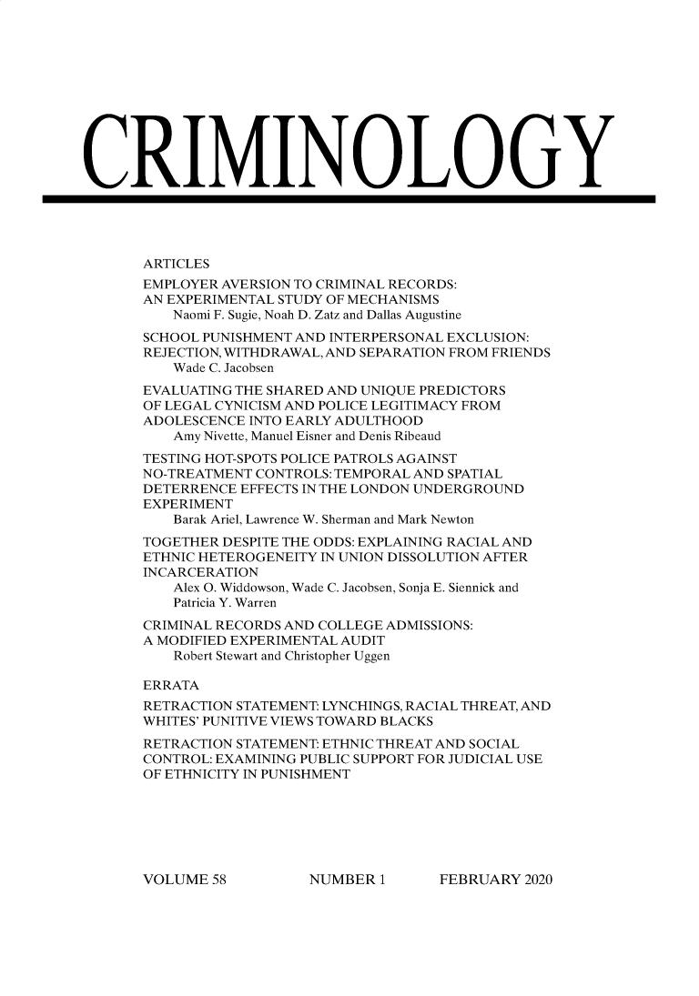 handle is hein.journals/crim58 and id is 1 raw text is: 












CRIMINOLOGY





       ARTICLES
       EMPLOYER AVERSION TO CRIMINAL RECORDS:
       AN EXPERIMENTAL STUDY OF MECHANISMS
          Naomi F. Sugie, Noah D. Zatz and Dallas Augustine
       SCHOOL PUNISHMENT AND INTERPERSONAL EXCLUSION:
       REJECTION, WITHDRAWAL, AND SEPARATION FROM FRIENDS
          Wade C. Jacobsen
       EVALUATING THE SHARED AND UNIQUE PREDICTORS
       OF LEGAL CYNICISM AND POLICE LEGITIMACY FROM
       ADOLESCENCE INTO EARLY ADULTHOOD
          Amy Nivette, Manuel Eisner and Denis Ribeaud
       TESTING HOT-SPOTS POLICE PATROLS AGAINST
       NO-TREATMENT CONTROLS: TEMPORAL AND SPATIAL
       DETERRENCE EFFECTS IN THE LONDON UNDERGROUND
       EXPERIMENT
          Barak Ariel, Lawrence W. Sherman and Mark Newton
       TOGETHER DESPITE THE ODDS: EXPLAINING RACIAL AND
       ETHNIC HETEROGENEITY IN UNION DISSOLUTION AFTER
       INCARCERATION
          Alex O. Widdowson, Wade C. Jacobsen, Sonja E. Siennick and
          Patricia Y. Warren
       CRIMINAL RECORDS AND COLLEGE ADMISSIONS:
       A MODIFIED EXPERIMENTAL AUDIT
          Robert Stewart and Christopher Uggen

       ERRATA
       RETRACTION STATEMENT: LYNCHINGS, RACIAL THREAT, AND
       WHITES' PUNITIVE VIEWS TOWARD BLACKS
       RETRACTION STATEMENT: ETHNIC THREAT AND SOCIAL
       CONTROL: EXAMINING PUBLIC SUPPORT FOR JUDICIAL USE
       OF ETHNICITY IN PUNISHMENT


FEBRUARY  2020


VOLUME  58


NUMBER  1


