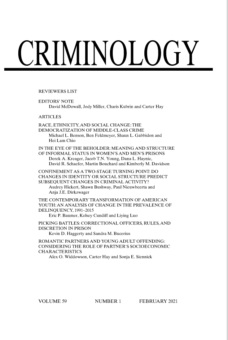 handle is hein.journals/crim59 and id is 1 raw text is: REVIEWERS LIST
EDITORS' NOTE
David McDowall, Jody Miller, Charis Kubrin and Carter Hay
ARTICLES
RACE, ETHNICITY, AND SOCIAL CHANGE: THE
DEMOCRATIZATION OF MIDDLE-CLASS CRIME
Michael L. Benson, Ben Feldmeyer, Shaun L. Gabbidon and
Hei Lam Chio
IN THE EYE OF THE BEHOLDER: MEANING AND STRUCTURE
OF INFORMAL STATUS IN WOMEN'S AND MEN'S PRISONS
Derek A. Kreager, Jacob T.N. Young, Dana L. Haynie,
David R. Schaefer, Martin Bouchard and Kimberly M. Davidson
CONFINEMENT AS A TWO-STAGE TURNING POINT: DO
CHANGES IN IDENTITY OR SOCIAL STRUCTURE PREDICT
SUBSEQUENT CHANGES IN CRIMINAL ACTIVITY?
Audrey Hickert, Shawn Bushway, Paul Nieuwbeerta and
Anja J.E. Dirkzwager
THE CONTEMPORARY TRANSFORMATION OF AMERICAN
YOUTH: AN ANALYSIS OF CHANGE IN THE PREVALENCE OF
DELINQUENCY, 1991-2015
Eric P. Baumer, Kelsey Cundiff and Liying Luo
PICKING BATTLES: CORRECTIONAL OFFICERS, RULES, AND
DISCRETION IN PRISON
Kevin D. Haggerty and Sandra M. Bucerius
ROMANTIC PARTNERS AND YOUNG ADULT OFFENDING:
CONSIDERING THE ROLE OF PARTNER'S SOCIOECONOMIC
CHARACTERISTICS
Alex O. Widdowson, Carter Hay and Sonja E. Siennick

FEBRUARY 2021

VOLUME 59

NUMBER 1


