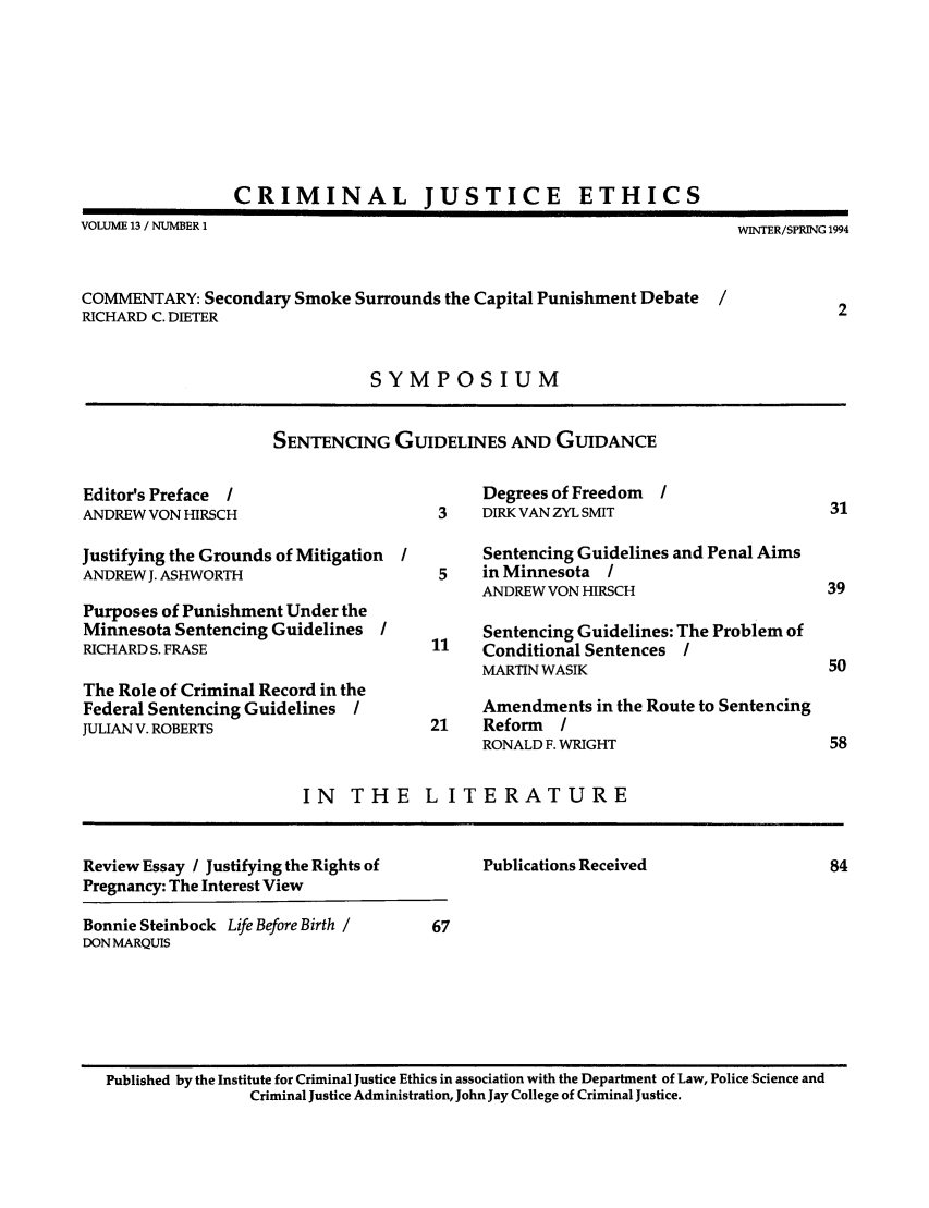 handle is hein.journals/crimjeth13 and id is 1 raw text is: CRIMINAL

JUSTICE

ETHICS

VOLUME 13 / NUMBER 1                                                    WINTER/SPRING 1994
COMMENTARY: Secondary Smoke Surrounds the Capital Punishment Debate   /
RICHARD C. DIETER                                                                  2
SYMPOSIUM
SENTENCING GUIDELINES AND GUIDANCE
Editor's Preface I                          Degrees of Freedom  I
ANDREW VON HIRSCH                      3    DIRK VAN ZYL SMIT                     31
Justifying the Grounds of Mitigation        Sentencing Guidelines and Penal Aims
ANDREW J. ASHWORTH                     5    in Minnesota /
ANDREW VON HIRSCH                     39
Purposes of Punishment Under the
Minnesota Sentencing Guidelines             Sentencing Guidelines: The Problem of
RICHARD S. FRASE                      11    Conditional Sentences I
MARTIN WASIK                          50
The Role of Criminal Record in the
Federal Sentencing Guidelines /             Amendments in the Route to Sentencing
JULIAN V. ROBERTS                     21    Reform   /
RONALD F. WRIGHT                      58
IN   THE     LITERATURE
Review Essay / Justifying the Rights of     Publications Received                 84
Pregnancy: The Interest View
Bonnie Steinbock Life Before Birth /   67
DON MARQUIS
Published by the Institute for Criminal Justice Ethics in association with the Department of Law, Police Science and
Criminal Justice Administration, John Jay College of Criminal Justice.


