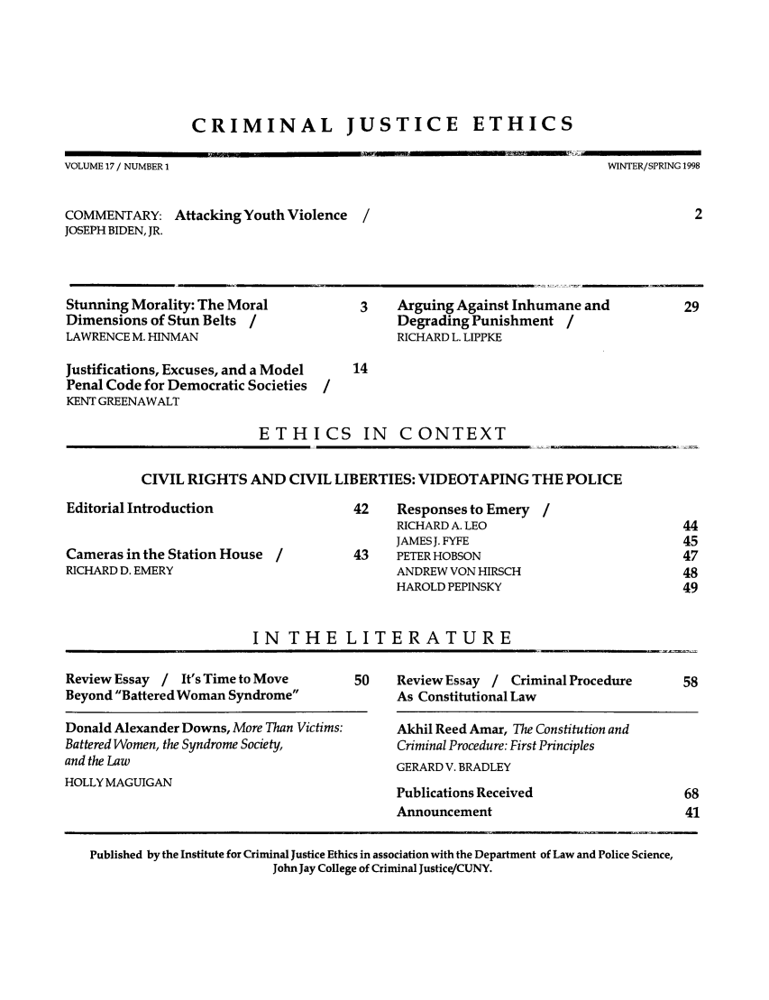 handle is hein.journals/crimjeth17 and id is 1 raw text is: CRIMINAL JUSTICE ETHICS

VOLUME 17 / NUMBER 1

WINTER/SPRING 1998

COMMENTARY: Attacking Youth Violence
JOSEPH BIDEN, JR.

Stunning Morality: The Moral
Dimensions of Stun Belts /
LAWRENCE M. HINMAN
Justifications, Excuses, and a Model
Penal Code for Democratic Societies
KENT GREENAWALT

ETHICS IN

3   Arguing Against Inhumane and
Degrading Punishment /
RICHARD L. LIPPKE

CONTEXT

CIVIL RIGHTS AND CIVIL LIBERTIES: VIDEOTAPING THE POLICE

Editorial Introduction
Cameras in the Station House /
RICHARD D. EMERY

42    Responses to Emery /
RICHARD A. LEO
JAMES J. FYFE
43    PETER HOBSON
ANDREW VON HIRSCH
HAROLD PEPINSKY

IN THE LITERATURE
Review Essay /    It's Time to Move         50    Review Essay / Criminal Procedure          58
Beyond Battered Woman Syndrome                  As Constitutional Law
Donald Alexander Downs, More Than Victims:        Akhil Reed Amar, The Constitution and
Battered Women, the Syndrome Society,             Criminal Procedure: First Principles
and the Law                                       GERARD V. BRADLEY
HOLLY MAGUIGAN
Publications Received                       68
Announcement                                41
Published by the Institute for Criminal Justice Ethics in association with the Department of Law and Police Science,
John Jay College of Criminal Justice/CUNY.


